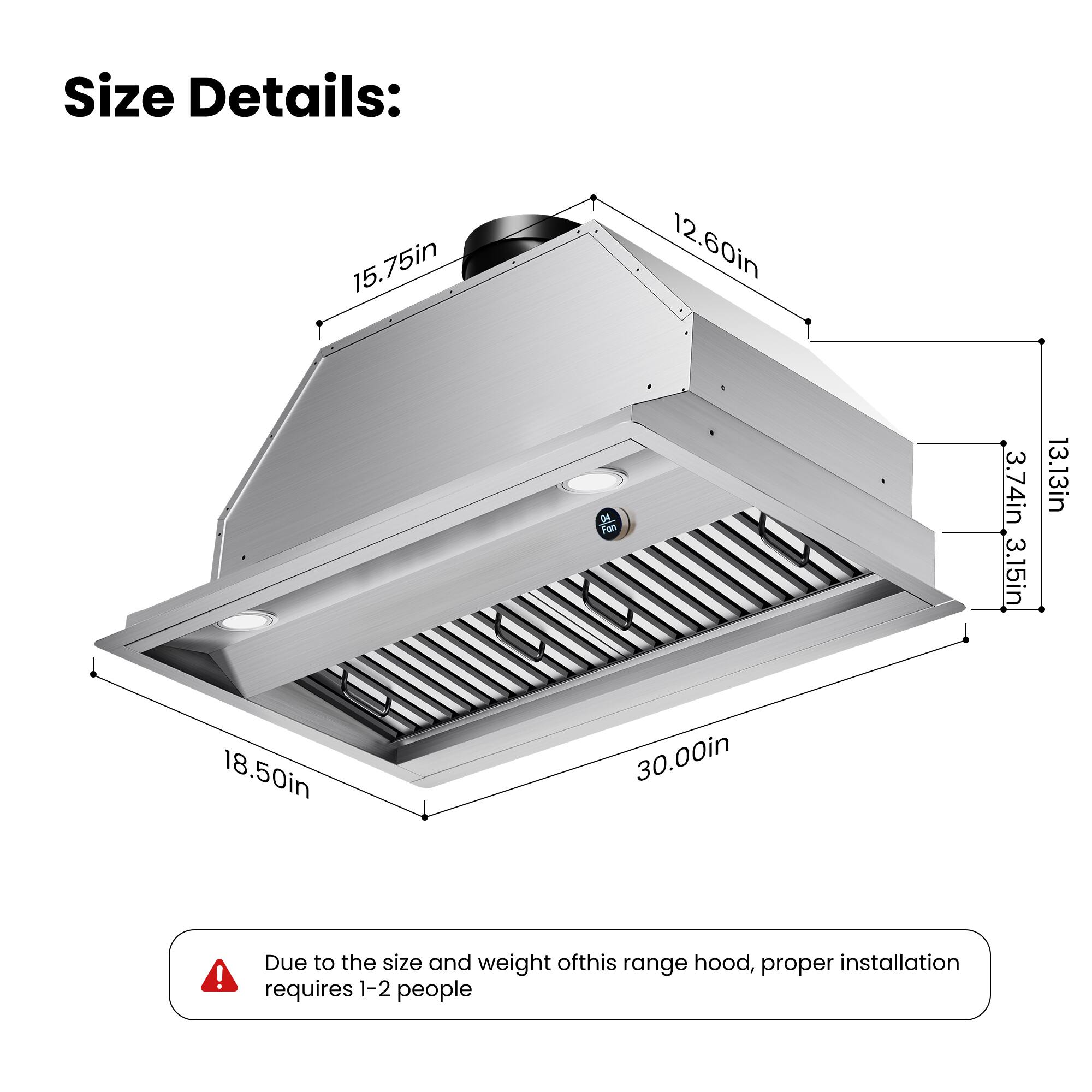 Size Details:  
15.75in  
18.50in  
12.60in  
30.00in  
3.74in  
3.15in  
13.13in  

Due to the size and weight of this range hood, proper installation requires 1-2 people