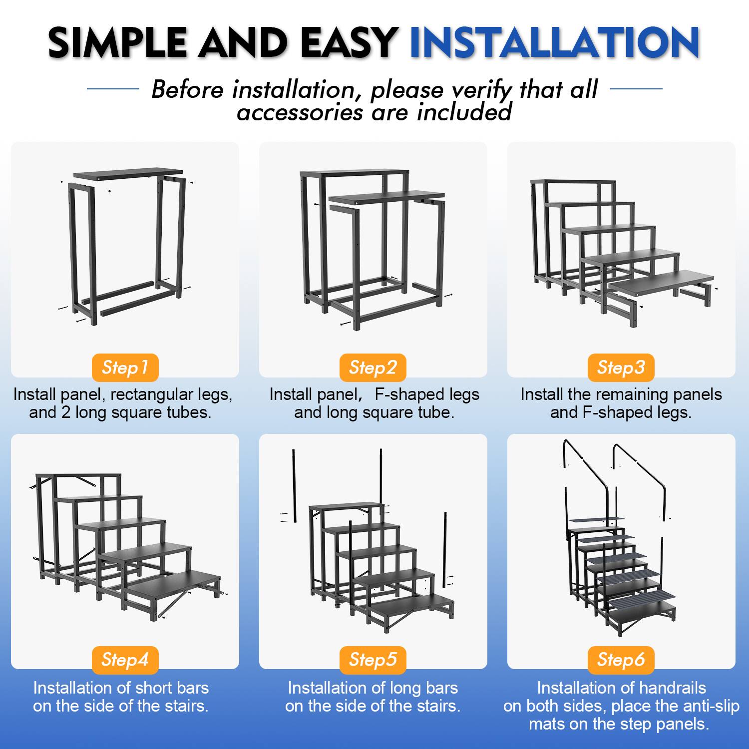 SIMPLE AND EASY INSTALLATION

Before installation, please verify that all accessories are included

Step 1: Install panel, rectangular legs, and 2 long square tubes.

Step 2: Install panel, F-shaped legs and long square tube.

Step 3: Install the remaining panels and F-shaped legs.

Step 4: Installation of short bars on the side of the stairs.

Step 5: Installation of long bars on the side of the stairs.

Step 6: Installation of handrails on both sides, place the anti-slip mats on the step panels.