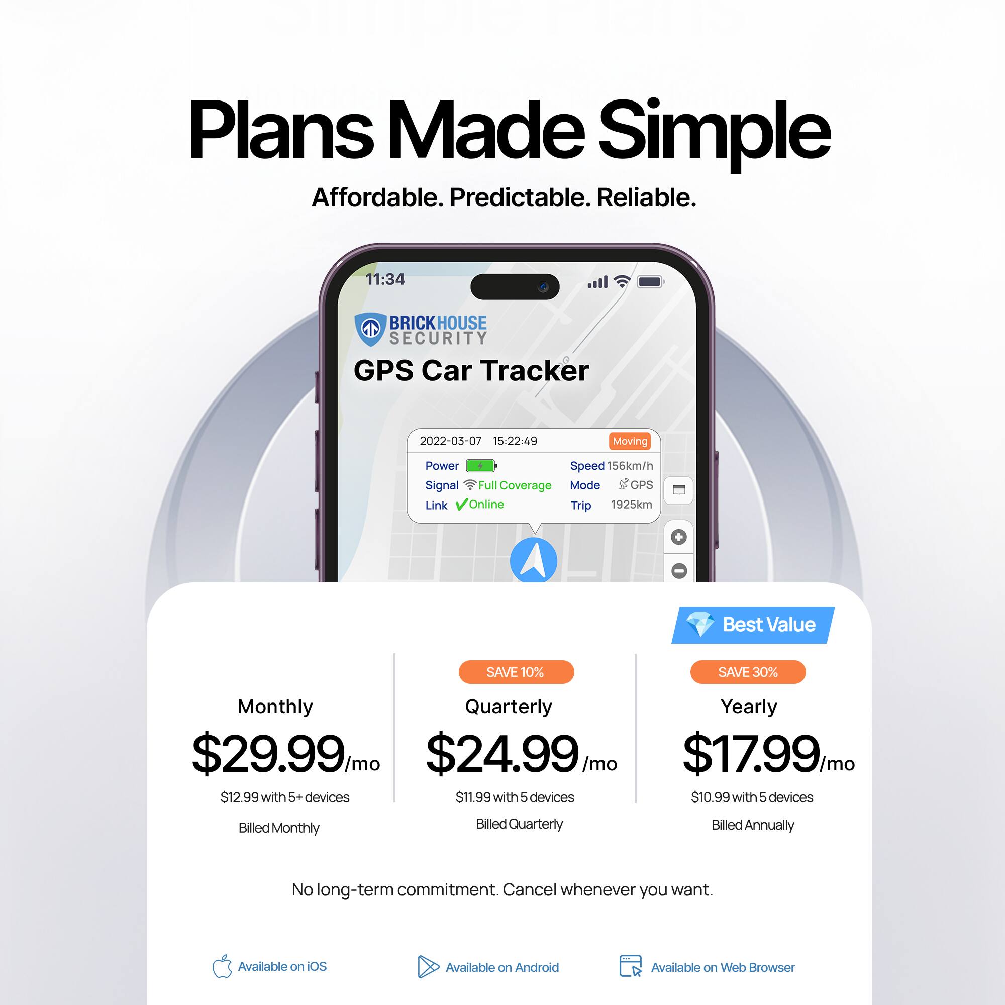 Plans Made Simple  
Affordable. Predictable. Reliable.

BRICKHOUSE SECURITY  
GPS Car Tracker

2022-03-07 15:22:49  
Moving  
Speed 156km/h  
Signal Full Coverage  
Mode GPS  
Link Online  
Trip 1925km

Monthly  
$29.99/mo  
$12.99 with 5+ devices  
Billed Monthly

Quarterly  
$24.99/mo  
$11.99 with 5 devices  
Billed Quarterly  
SAVE 10%

Yearly  
$17.99/mo  
$10.99 with 5 devices  
Billed Annually  
SAVE 30%  
Best Value

No long-term commitment. Cancel whenever you want.

Available on iOS  
Available on Android  
Available on Web Browser