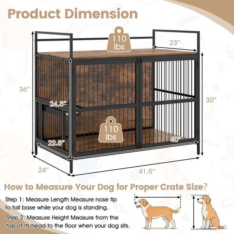 Product Dimension
110 lbs
23"
36"
24.5"
30"
22.5"
110 lbs
40"
24"
41.5"

How to Measure Your Dog for Proper Crate Size?
Step 1: Measure Length Measure nose tip to tail base while your dog is standing.
Step 2: Measure Height Measure from the top of its head to the floor when your dog sits.