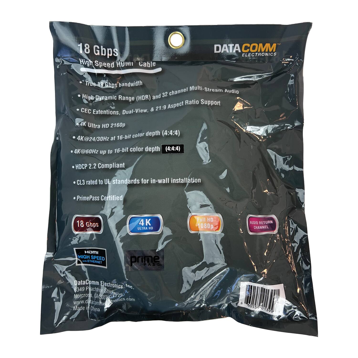 18 Gbps High Speed HDMI Cable

- True 18 Gbps bandwidth
- High-Dynamic Range (HDR) and 32 channel Multi-Stream Audio
- CEC Extensions, Dual-View, & 21:9 Aspect Ratio Support
- 4K Ultra HD 2160p
- 4K@24/30Hz at 16-bit color depth (4:4:4)
- 4K@60Hz up to 16-bit color depth (4:4:4)
- HDCP 2.2 Compliant
- CL3 rated to UL standards for in-wall installation
- PrimePass Certified

18 Gbps
4K ULTRA HD
Full HD 1080p
AUDIO RETURN CHANNEL

HDMI HIGH SPEED ETHERNET
prime PASS

DataComm Electronics
6349 Peachtree Inc. Street
Norcross, GA 30372
www.datacomelectronics.com
Made in China

605539 01399