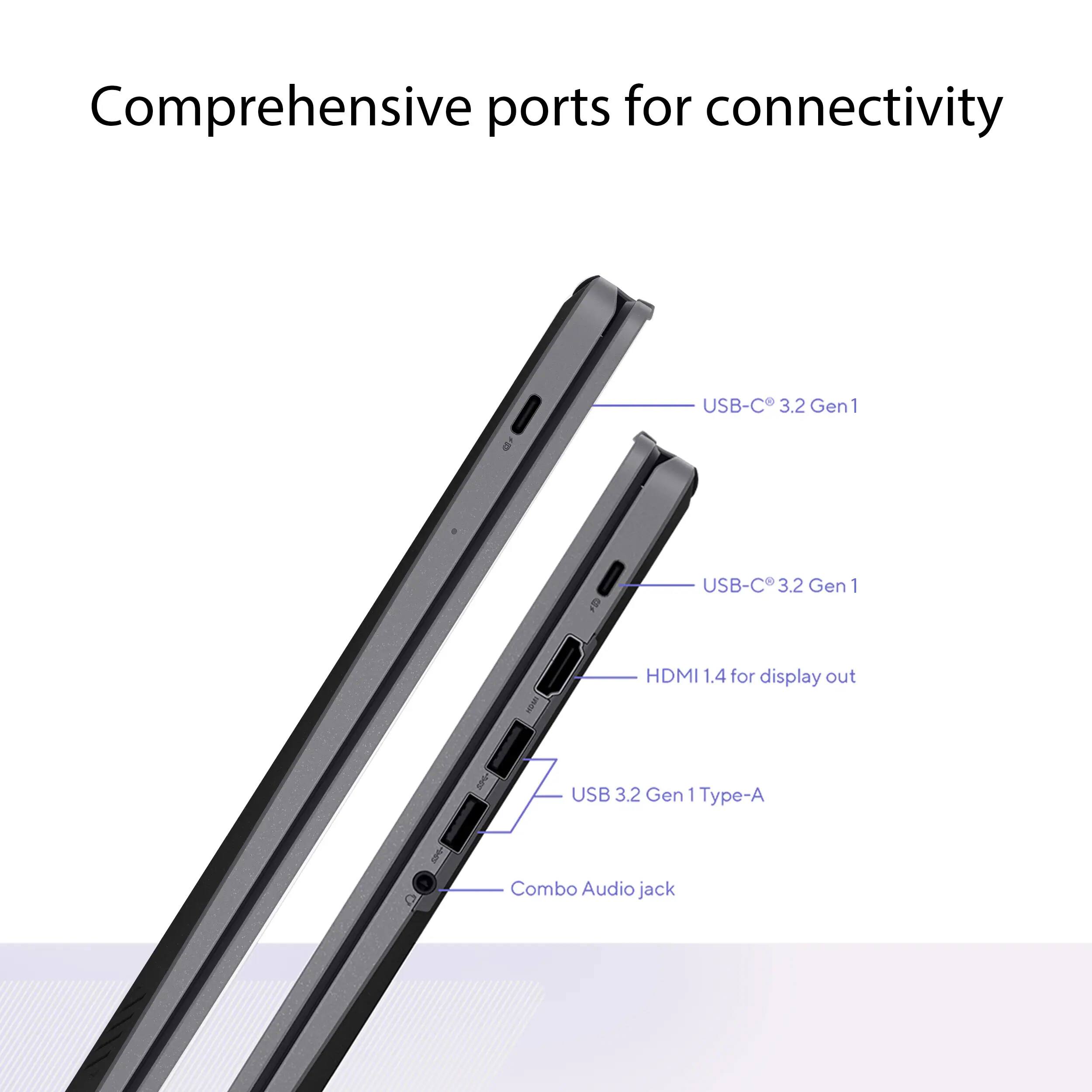Comprehensive ports for connectivity

USB-C 3.2 Gen 1

USB-C 3.2 Gen 1

HDMI 1.4 for display out

USB 3.2 Gen 1 Type-A

Combo Audio jack