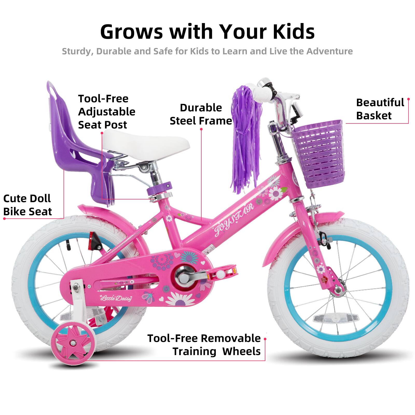 Grows with Your Kids  
Sturdy, Durable and Safe for Kids to Learn and Live the Adventure  

- Tool-Free Adjustable Seat Post  
- Durable Steel Frame  
- Beautiful Basket  
- Cute Doll Bike Seat  
- Tool-Free Removable Training Wheels