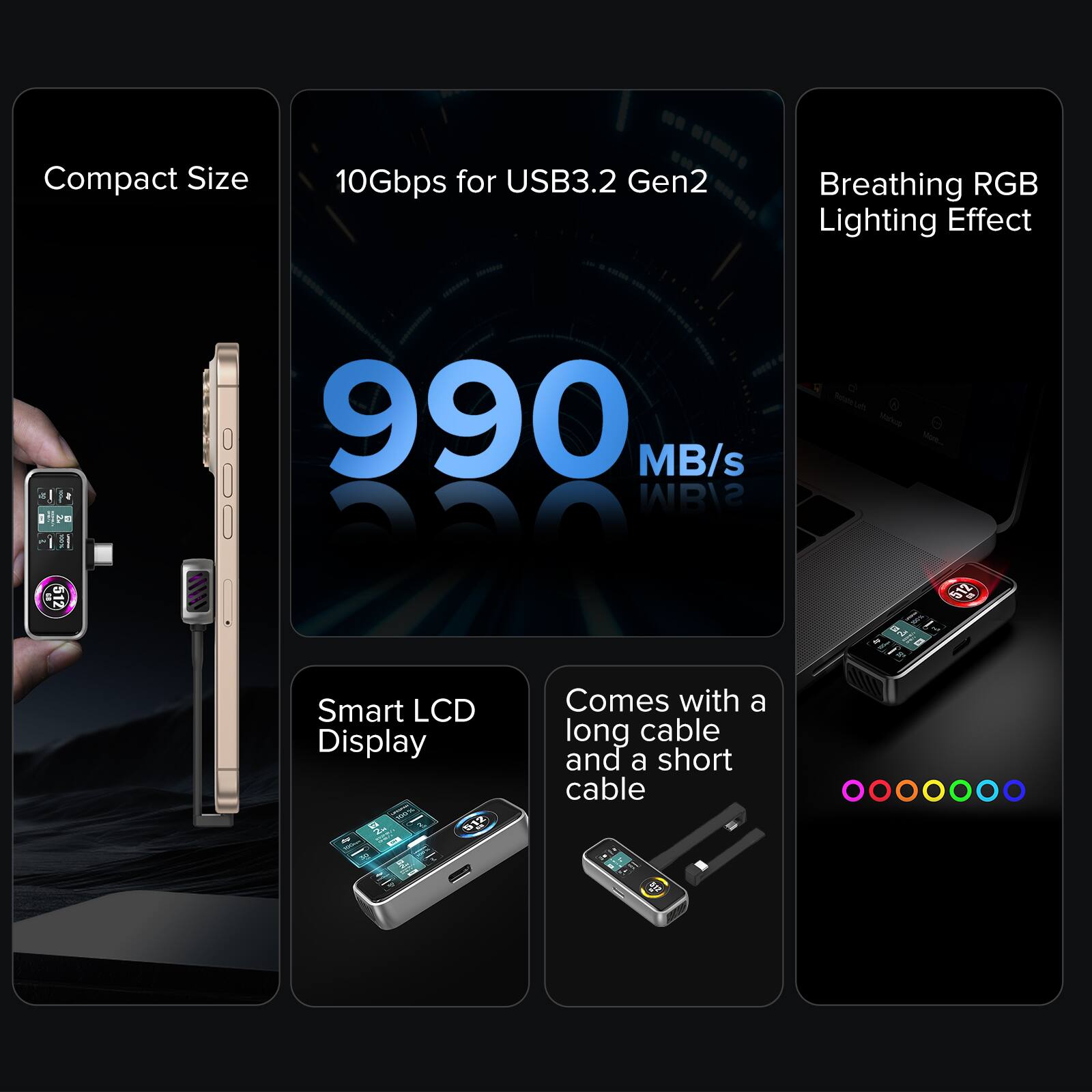 Compact Size  
10Gbps for USB3.2 Gen2  
Breathing RGB Lighting Effect  
990 MB/s  
Smart LCD Display  
Comes with a long cable and a short cable