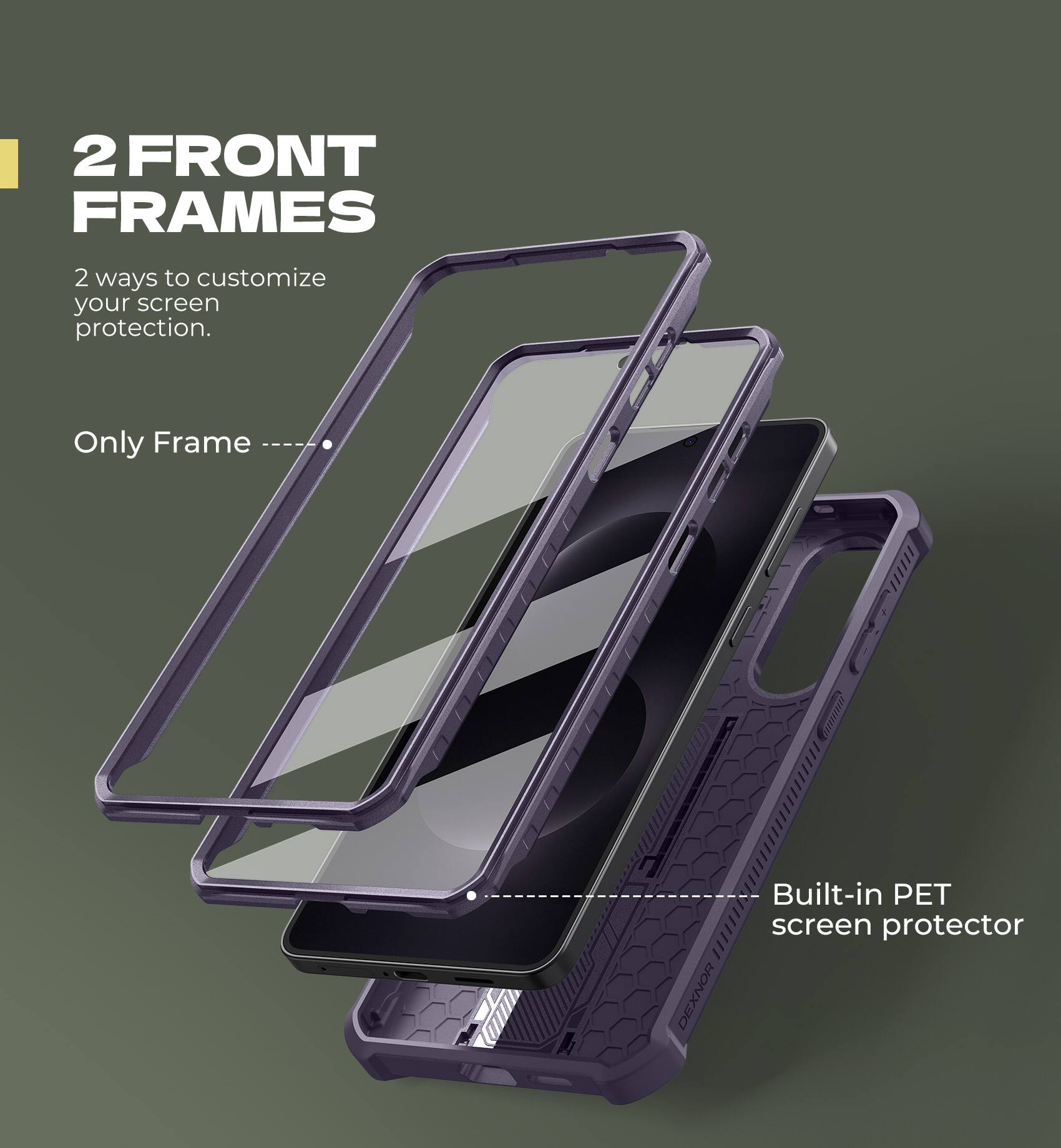 2 FRONT FRAMES
2 ways to customize your screen protection.
Only Frame
Built-in PET screen protector