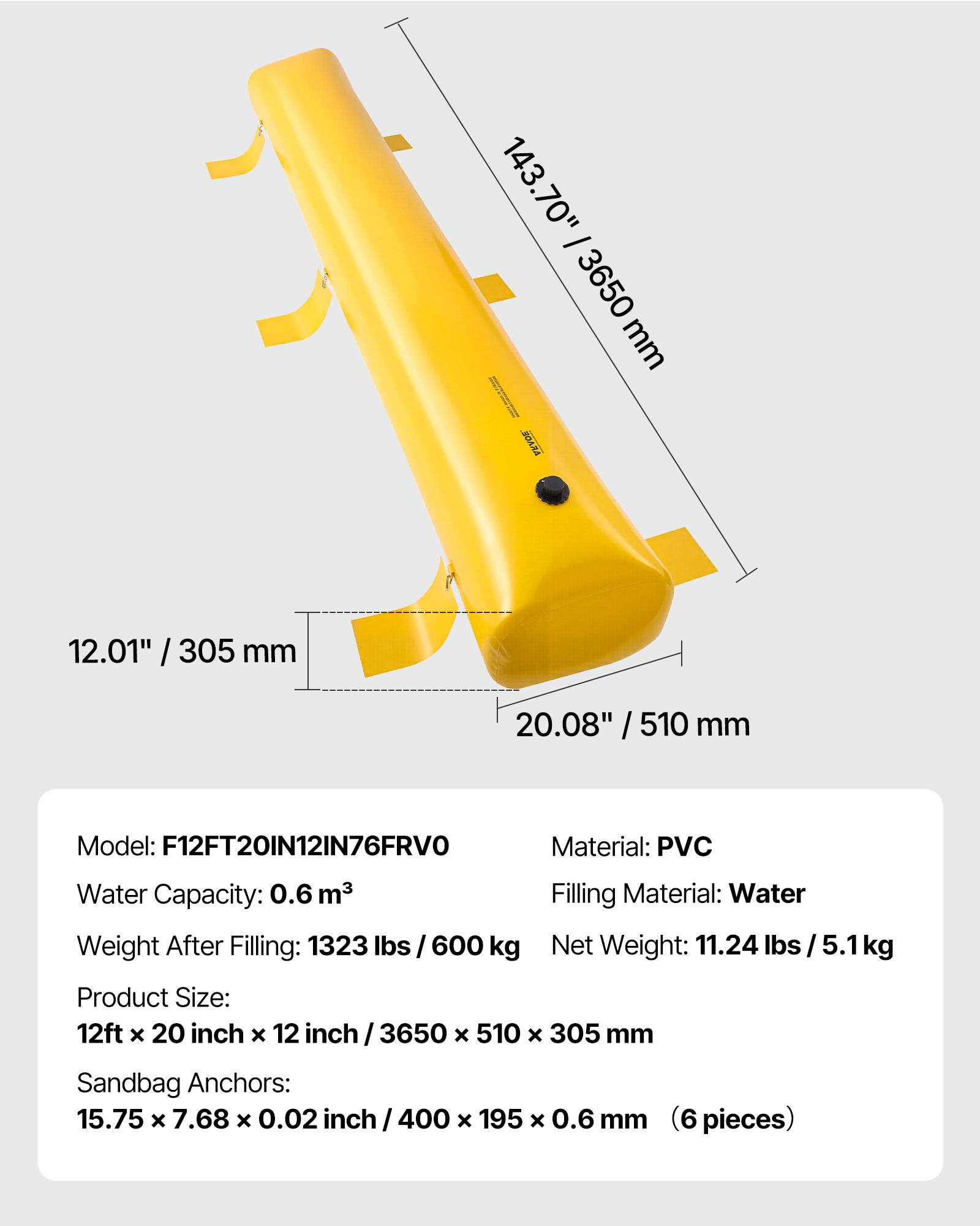 143.70" / 3650 mm  
12.01" / 305 mm  
20.08" / 510 mm  

Model: F12FT20IN12IN76FRVO  
Material: PVC  
Water Capacity: 0.6 m³  
Filling Material: Water  
Weight After Filling: 1323 lbs / 600 kg  
Net Weight: 11.24 lbs / 5.1 kg  
Product Size: 12ft x 20 inch x 12 inch / 3650 x 510 x 305 mm  
Sandbag Anchors: 15.75 x 7.68 x 0.02 inch / 400 x 195 x 0.6 mm (6 pieces)