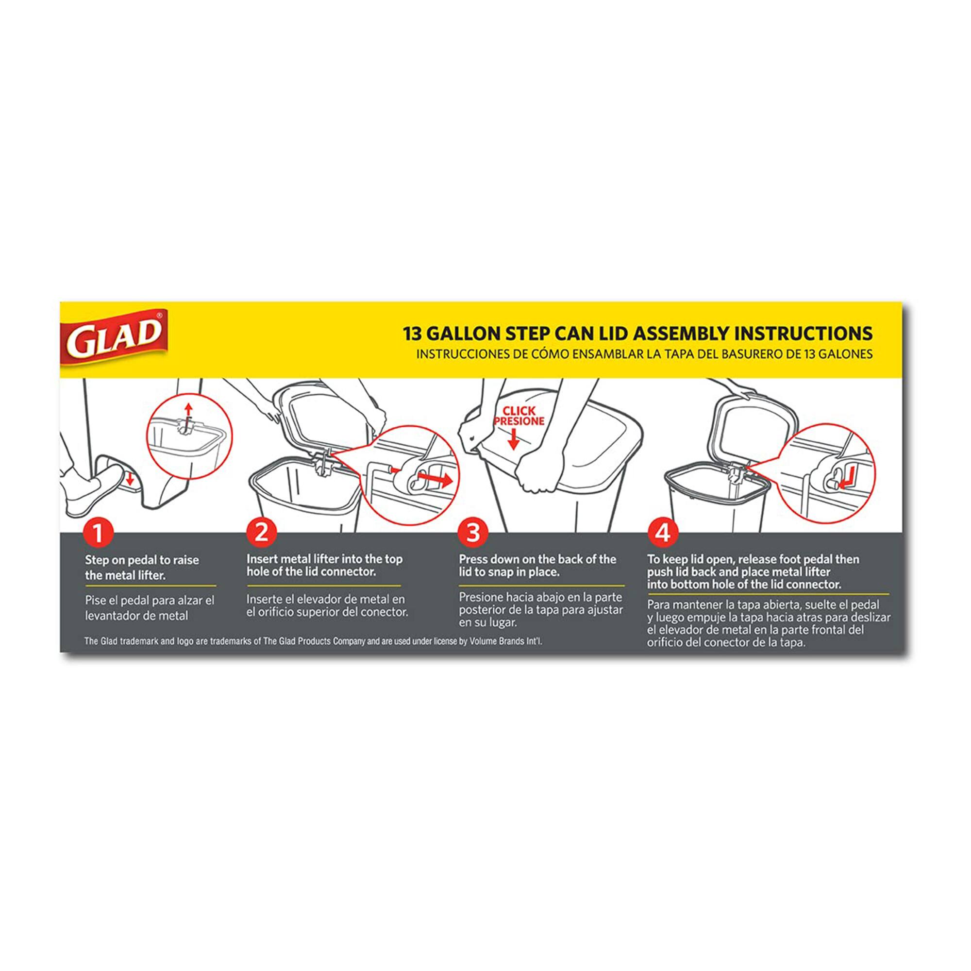 **GLAD 13 GALLON STEP CAN LID ASSEMBLY INSTRUCTIONS**

**INSTRUCCIONES DE CÓMO ENSAMBLAR LA TAPA DEL BASURERO DE 13 GALONES**

1. **Step on pedal to raise the metal lifter.**
   - **Pise el pedal para alzar el elevador de metal.**

2. **Insert metal lifter into the top hole of the lid connector.**
   - **Inserte el elevador de metal en el orificio superior del conector de la tapa.**

3. **Press down on the back of the lid to snap in place.**
   - **Presione hacia abajo en la parte posterior de la tapa para ajustarla en su lugar.**

4. **To keep lid open, release foot pedal then push lid back and place metal lifter into bottom hole of the lid connector.**
   - **Para mantener la tapa abierta, suelte el pedal y luego empuje la tapa hacia atrás para deslizar el elevador de metal en la parte frontal del orificio del conector de la tapa.**

*The Glad trademark and logo are trademarks of The Glad Products Company