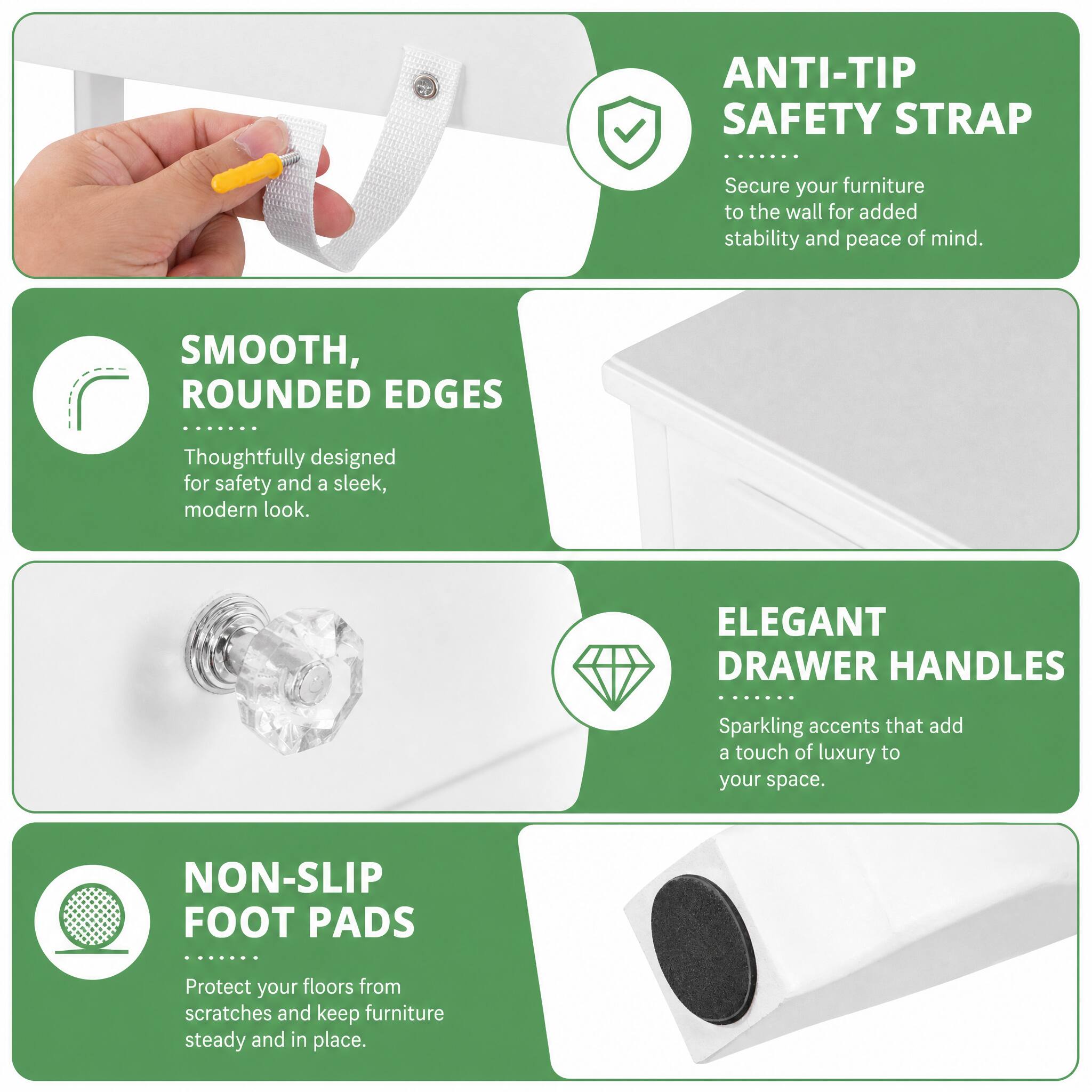 ANTI-TIP SAFETY STRAP
Secure your furniture to the wall for added stability and peace of mind.

SMOOTH, ROUNDED EDGES
Thoughtfully designed for safety and a sleek, modern look.

ELEGANT DRAWER HANDLES
Sparkling accents that add a touch of luxury to your space.

NON-SLIP FOOT PADS
Protect your floors from scratches and keep furniture steady and in place.