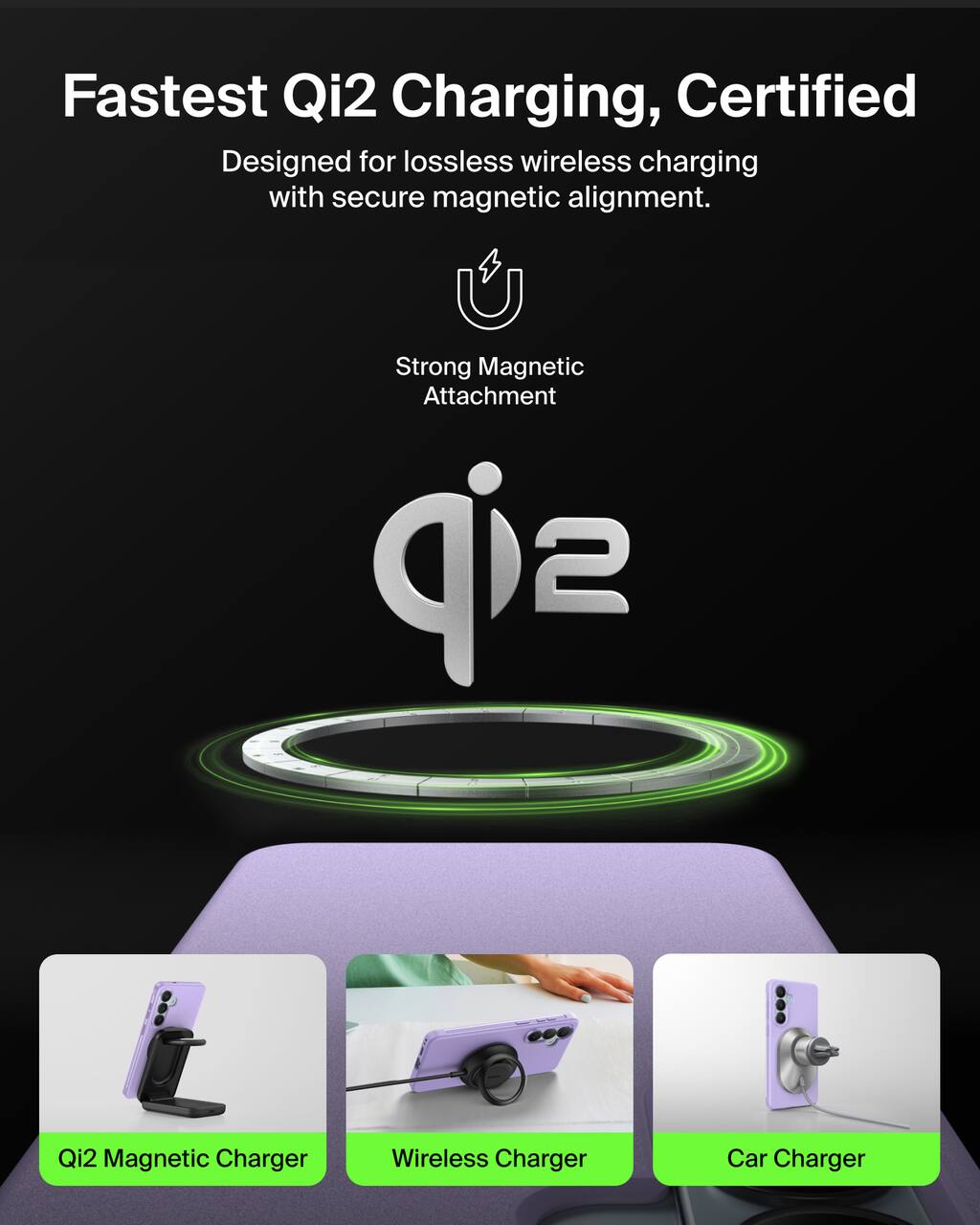 Fastest Qi2 Charging, Certified  
Designed for lossless wireless charging with secure magnetic alignment.  

Strong Magnetic Attachment  

Qi2 Magnetic Charger  
Wireless Charger  
Car Charger