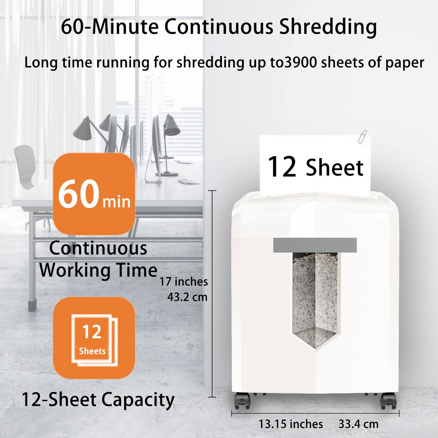60-Minute Continuous Shredding  
Long time running for shredding up to 3900 sheets of paper  

60 min  
Continuous Working Time  

12 Sheet  
12-Sheet Capacity  

17 inches 43.2 cm  
13.15 inches 33.4 cm