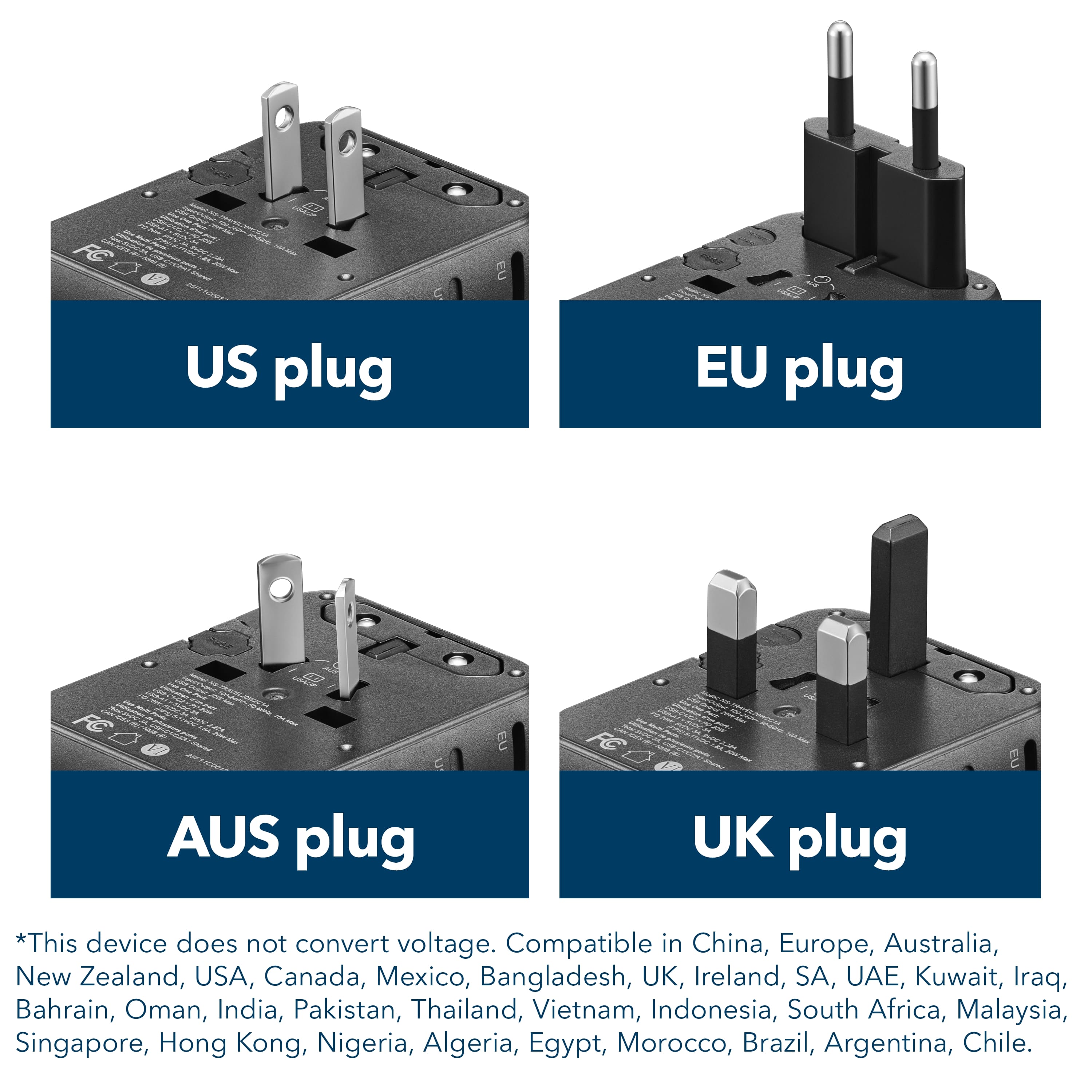 US plug EU plug AUS plug UK plug *This device does not convert voltage. Compatible in China, Europe, Australia, New Zealand, USA, Canada, Mexico, Bangladesh, UK, Ireland, SA, UAE, Kuwait, Iraq, Bahrain, Oman, India, Pakistan, Thailand, Vietnam, Indonesia, South Africa, Malaysia, Singapore, Hong Kong, Nigeria, Algeria, Egypt, Morocco, Brazil, Argentina, Chile.