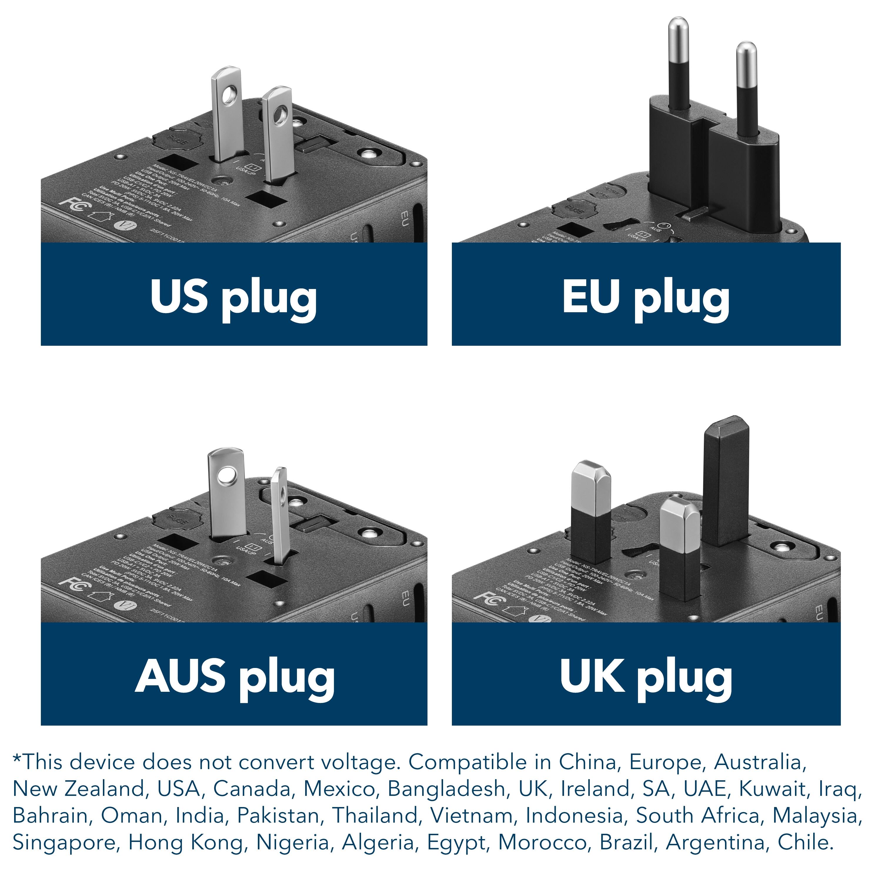 US plug EU plug AUS plug UK plug *This device does not convert voltage. Compatible in China, Europe, Australia, New Zealand, USA, Canada, Mexico, Bangladesh, UK, Ireland, SA, UAE, Kuwait, Iraq, Bahrain, Oman, India, Pakistan, Thailand, Vietnam, Indonesia, South Africa, Malaysia, Singapore, Hong Kong, Nigeria, Algeria, Egypt, Morocco, Brazil, Argentina, Chile.