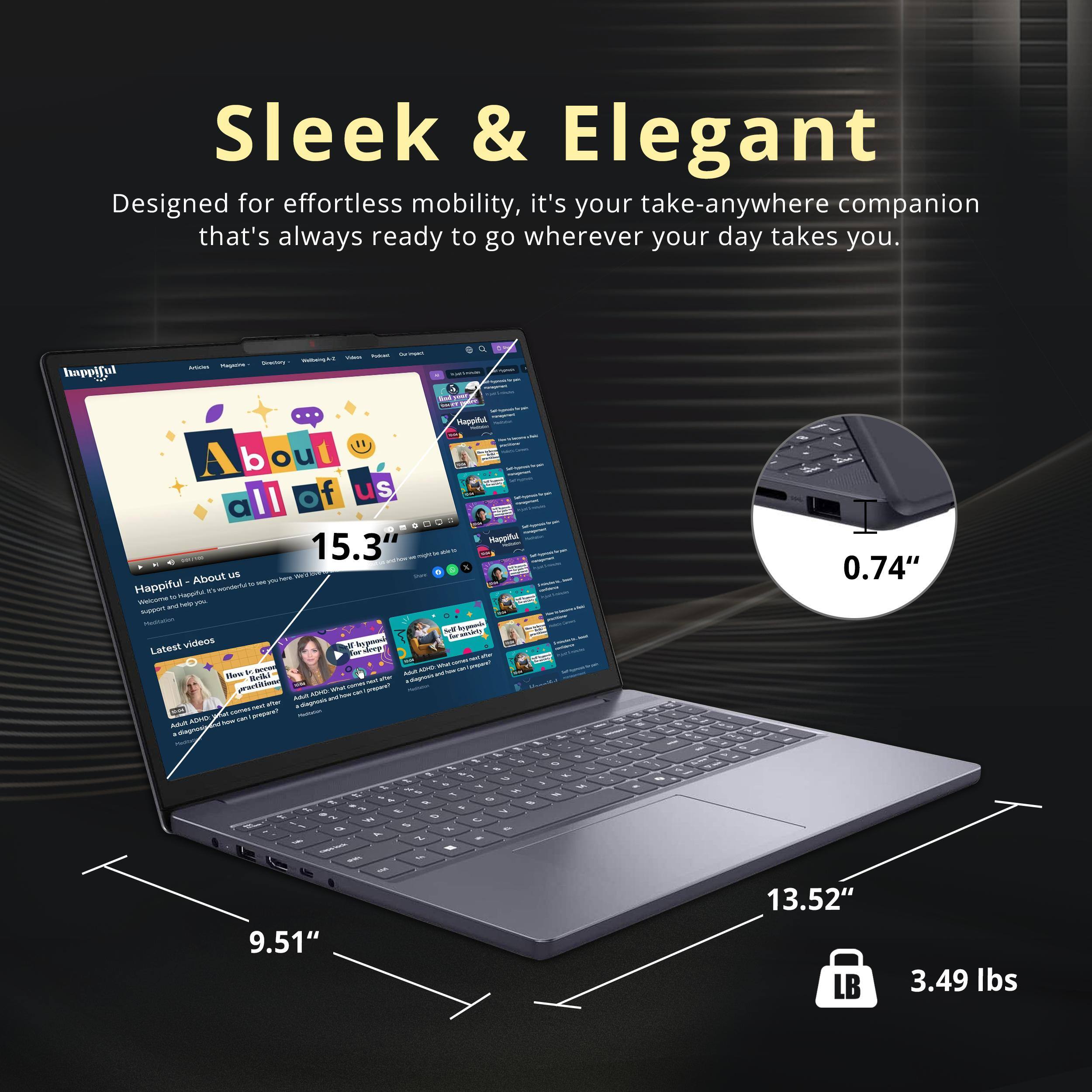 Sleek & Elegant  
Designed for effortless mobility, it's your take-anywhere companion that's always ready to go wherever your day takes you.

- Happiful
- 15.3"
- 0.74"
- 9.51"
- 13.52"
- 3.49 lbs