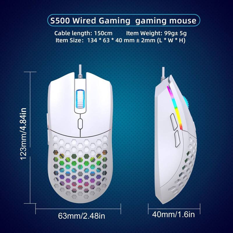 S500 Wired Gaming Mouse

- Cable length: 150cm
- Item Weight: 99g ± 5g
- Item Size: 134 * 63 * 40 mm ± 2mm (L * W * H)
- Dimensions: 123mm/4.84in (L) x 63mm/2.48in (W) x 40mm/1.6in (H)