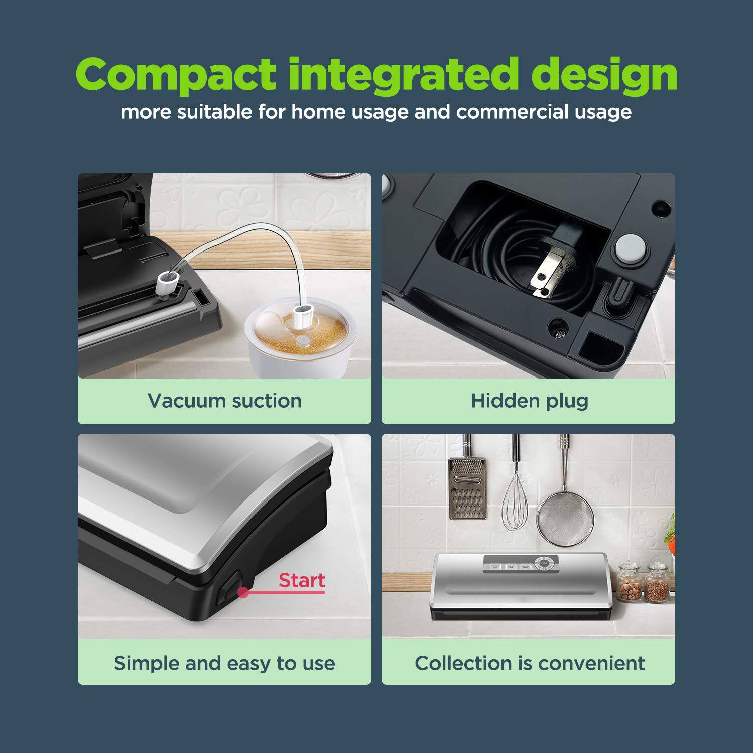 Compact integrated design  
more suitable for home usage and commercial usage

- Vacuum suction
- Hidden plug
- Simple and easy to use
- Collection is convenient