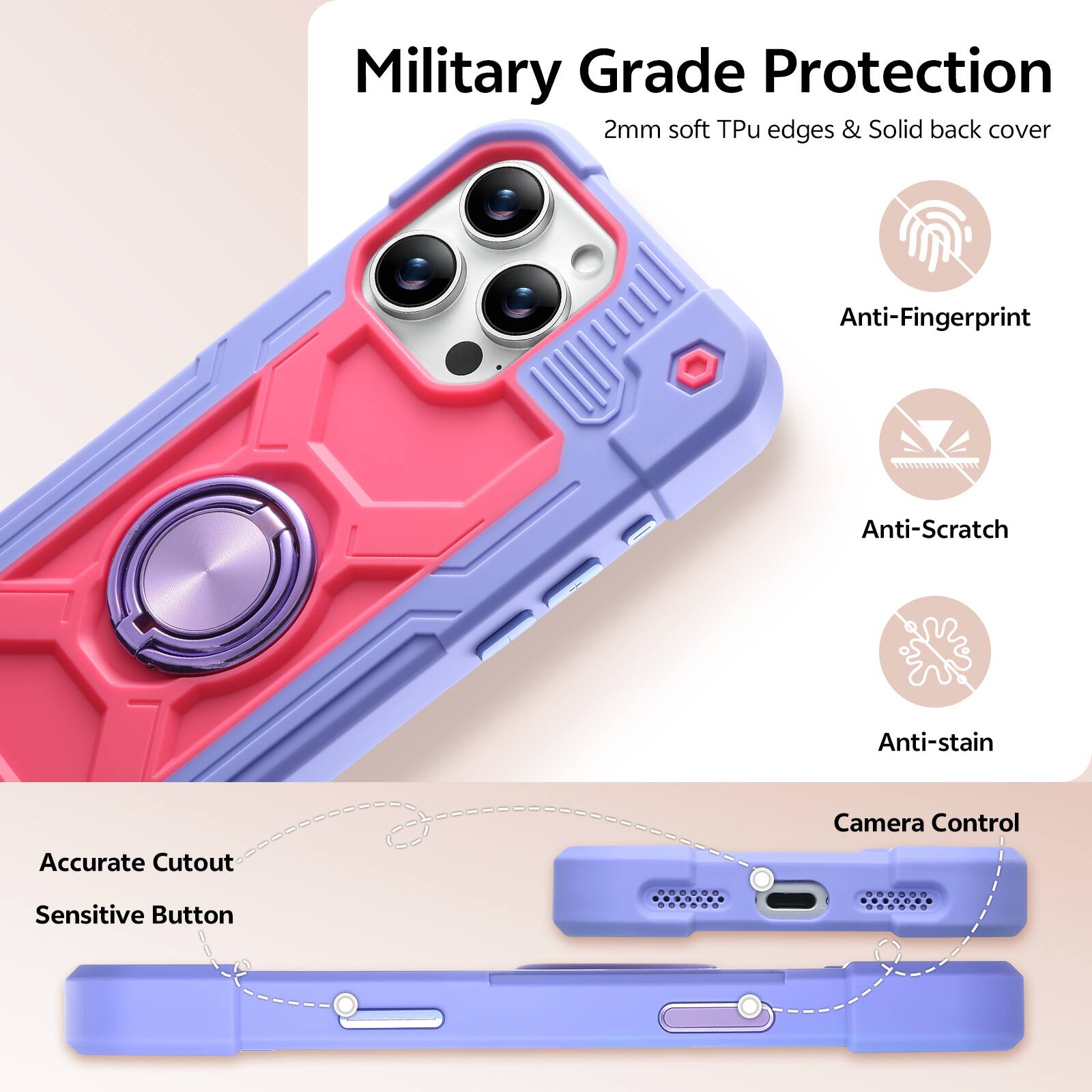 Military Grade Protection  
2mm soft Tpu edges & Solid back cover  
Anti-Fingerprint  
Anti-Scratch  
Anti-stain  
Accurate Cutout  
Camera Control  
Sensitive Button