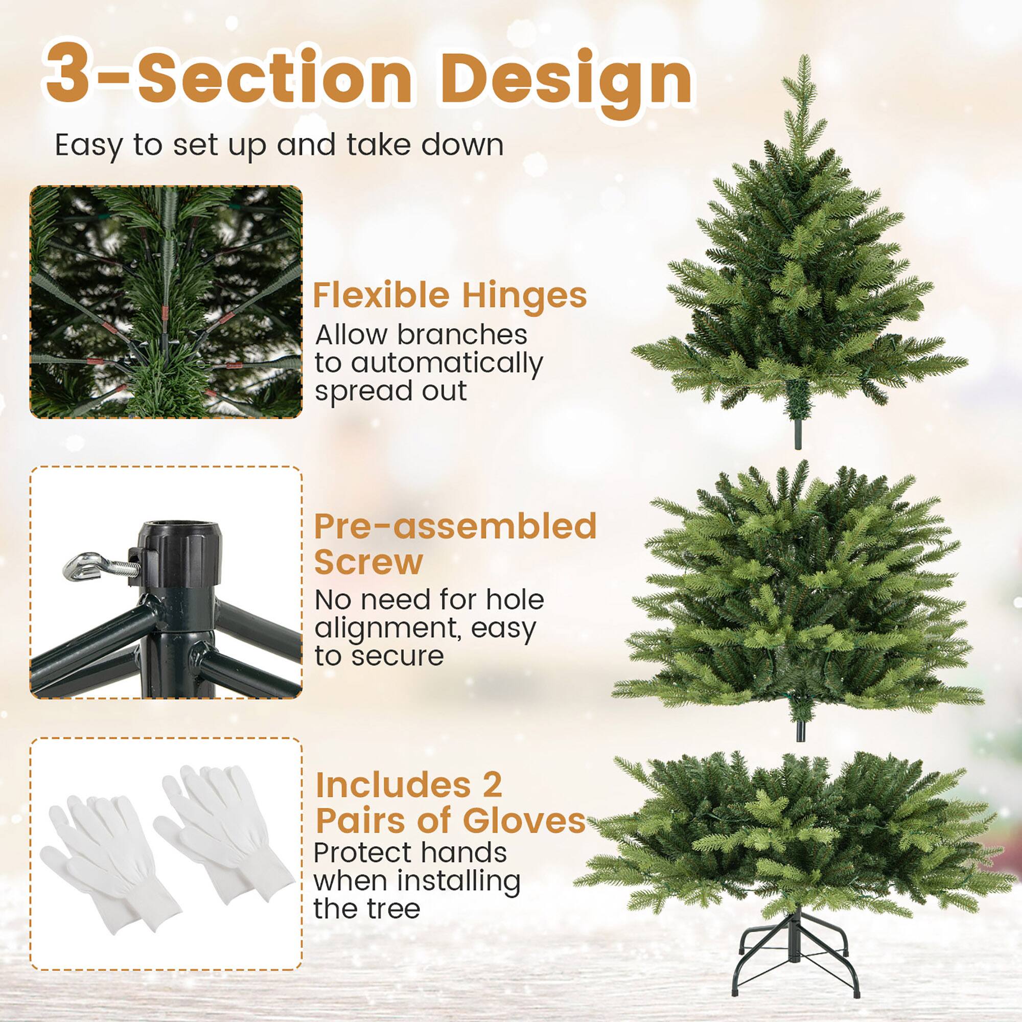 3-Section Design  
Easy to set up and take down  

Flexible Hinges  
Allow branches to automatically spread out  

Pre-assembled Screw  
No need for hole alignment, easy to secure  

Includes 2 Pairs of Gloves  
Protect hands when installing the tree