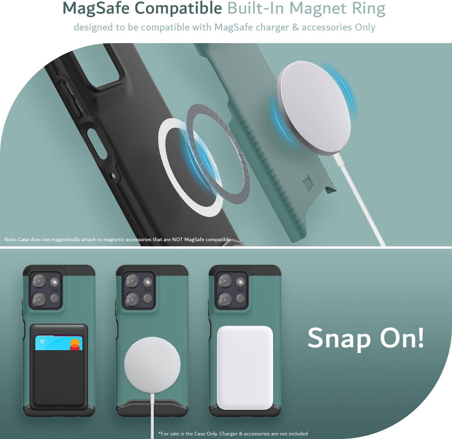 MagSafe Compatible Built-In Magnet Ring  
designed to be compatible with MagSafe charger & accessories Only  

Note: Case does not magnetically attach to magnetic accessories that are NOT MagSafe compatible  

Snap On!  

*For sale is the Case Only. Charger & accessories are not included
