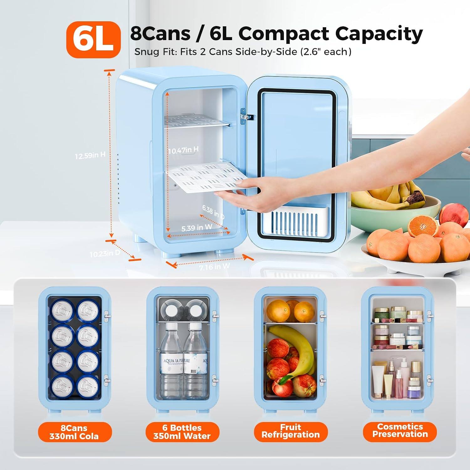 6L 8Cans / 6L Compact Capacity Snug Fit: Fits 2 Cans Side-by-Side (2.6" each)
12.59in H
10.47in H
6.38 in W
5.39 in W
10.23in D
7.16in W
AQUA API
8Cans 330ml Cola
6 Bottles 350ml Water
Fruit Refrigeration
Cosmetics Preservation
