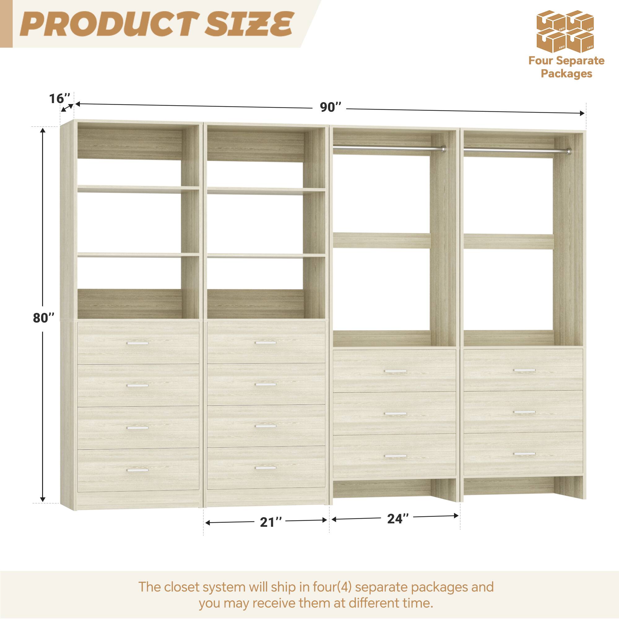 PRODUCT SIZE

Four Separate Packages

16" 90" 80" 21" 24"

The closet system will ship in four(4) separate packages and you may receive them at different time.