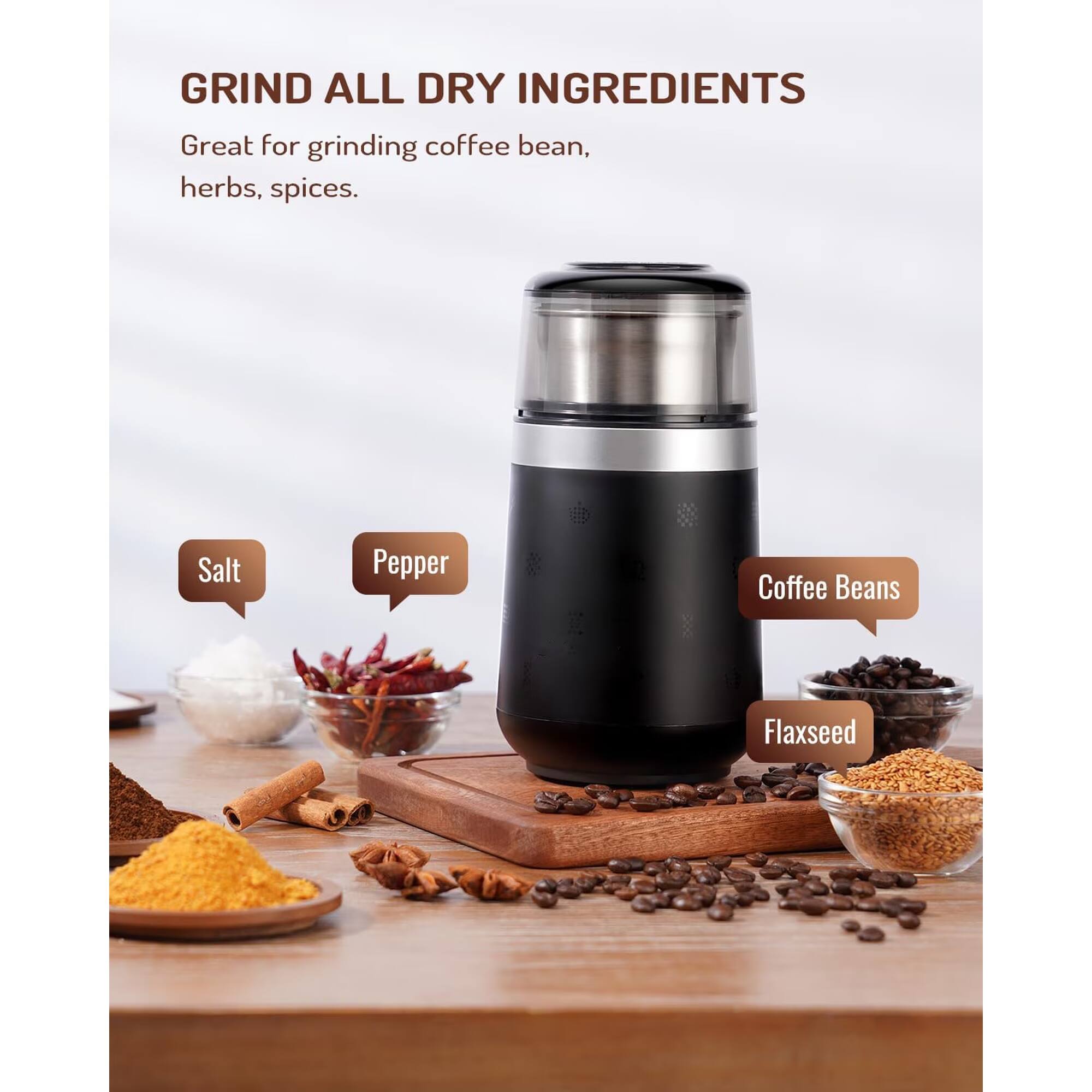 GRIND ALL DRY INGREDIENTS

Great for grinding coffee bean, herbs, spices.

- Salt
- Pepper
- Coffee Beans
- Flaxseed