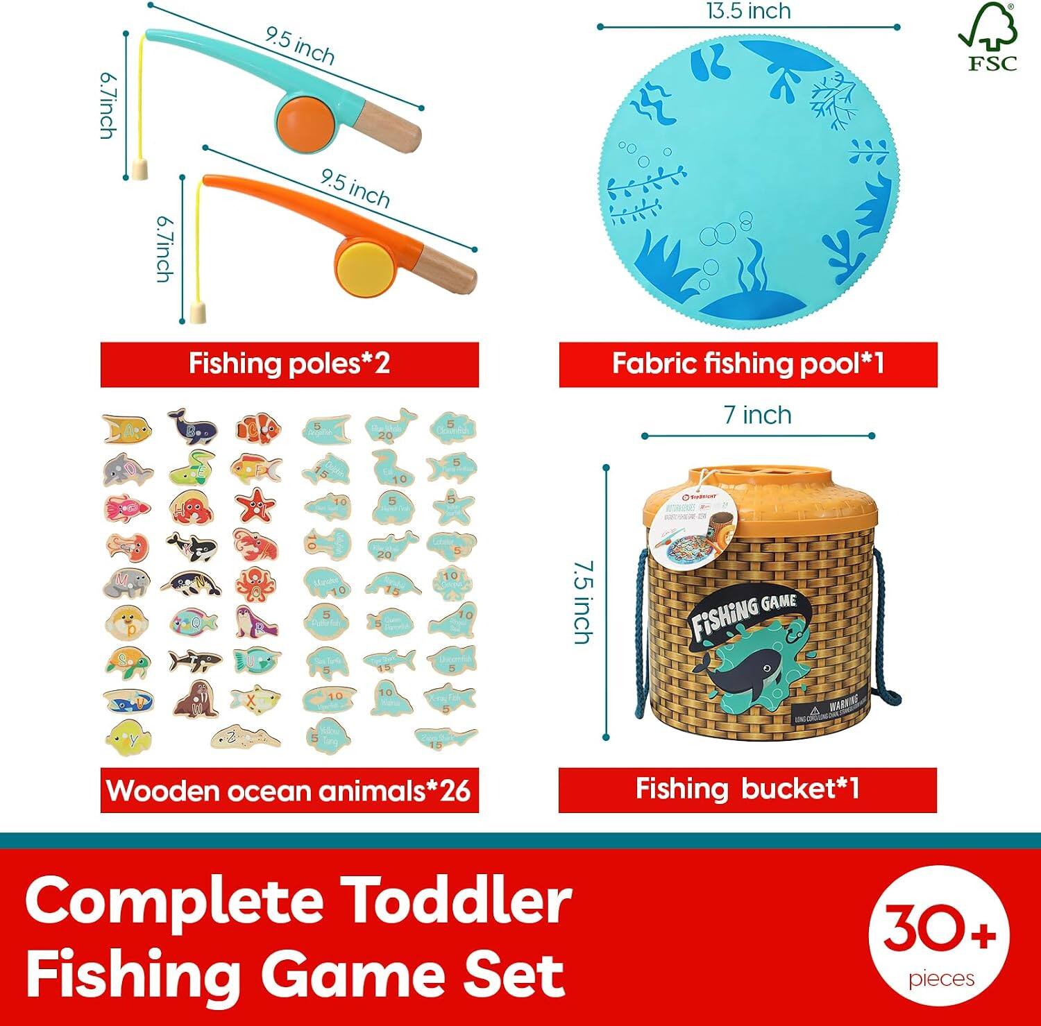 6.7 inch 6.7 inch 9.5 inch 9.5 inch 13.5 inch  
FSC Fishing poles*2  
Fabric fishing pool*1  
7 inch  
7.5 inch  
Wooden ocean animals*26  
Fishing bucket*1  
Complete Toddler Fishing Game Set  
30+ pieces
