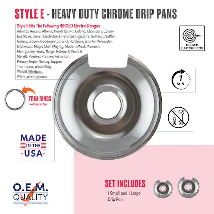 **STYLE E - HEAVY DUTY CHROME DRIP PANS**
**Style E Fits The Following HINGED Electric Ranges**
Admiral, Amana, Athens, Avanti, Brown, Caloric, Chambers, Columbus Stove, Dwyer, Electrolux, Enterprise, Frigidaire, Gaffers & Sattler, Galaxy, Gibson, Goodman (Caloric), Hardwick, Jenn Air, Kelvinator, Kitchenaid, Magic Chef, Maytag, Modern Maid, Monarch, Montgomery Ward, Norge, Nutone, O'Keefe & Merritt, Peerless Premier, Perfection, Preway, Roper, Sunray, Tappan, Thermador, Waste King, Welbilt, Whirlpool, White-Westinghouse
**1 MIN TRIM RINGS Sold Separately**
**MADE IN THE USA**
**O.E.M. QUALITY**
The same as when purchased new!
**SET INCLUDES**
1 Small and 1 Large Drip Pan
**HINGED ELECTRIC COIL**
**TRIM RINGS**
Sold Separately