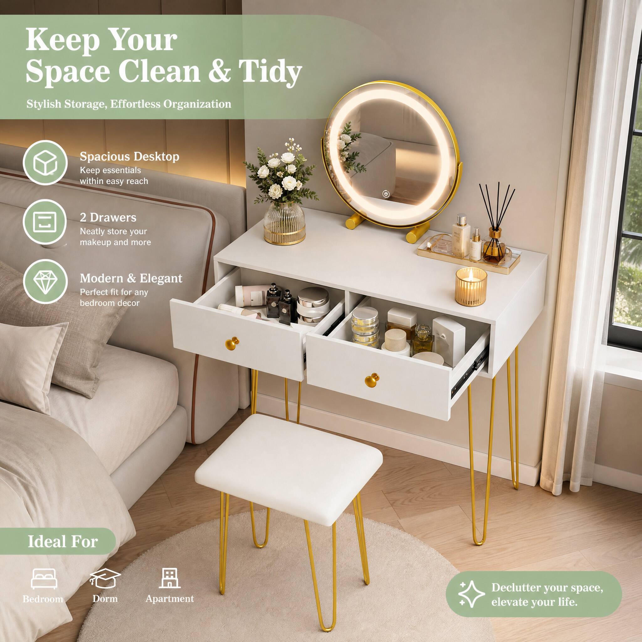Keep Your Space Clean & Tidy  
Stylish Storage, Effortless Organization

Spacious Desktop  
Keep essentials within easy reach

2 Drawers  
Neatly store your makeup and more

Modern & Elegant  
Perfect fit for any bedroom decor

Ideal For  
Bedroom  
Dorm  
Apartment

Declutter your space, elevate your life.