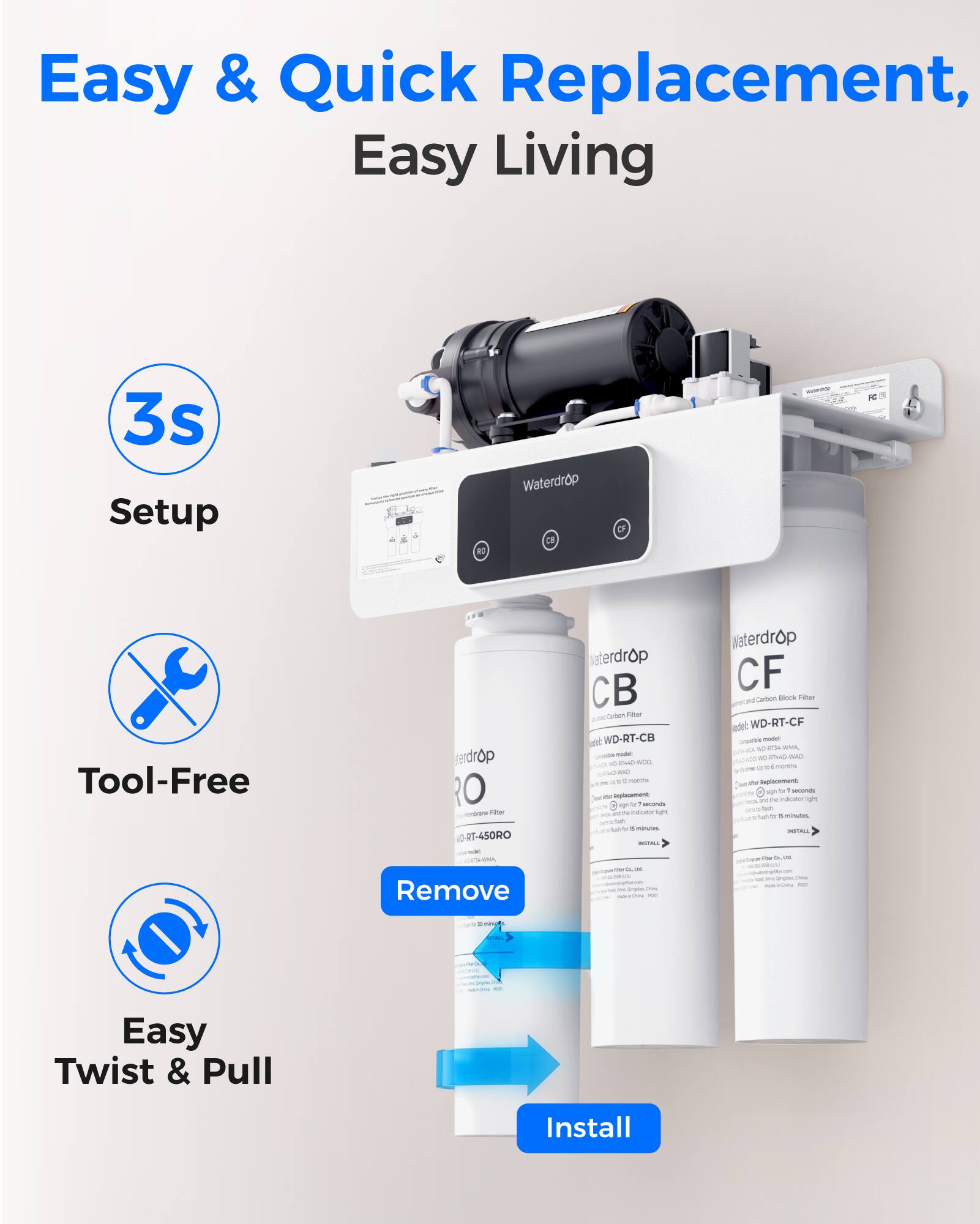 Easy & Quick Replacement, Easy Living

3s Setup

Tool-Free

Easy Twist & Pull Install

Remove

Install

Waterdrop RO - ID: RT-450RO

Waterdrop CB - WD-RT-CB

Waterdrop CF - WD-RT-CF