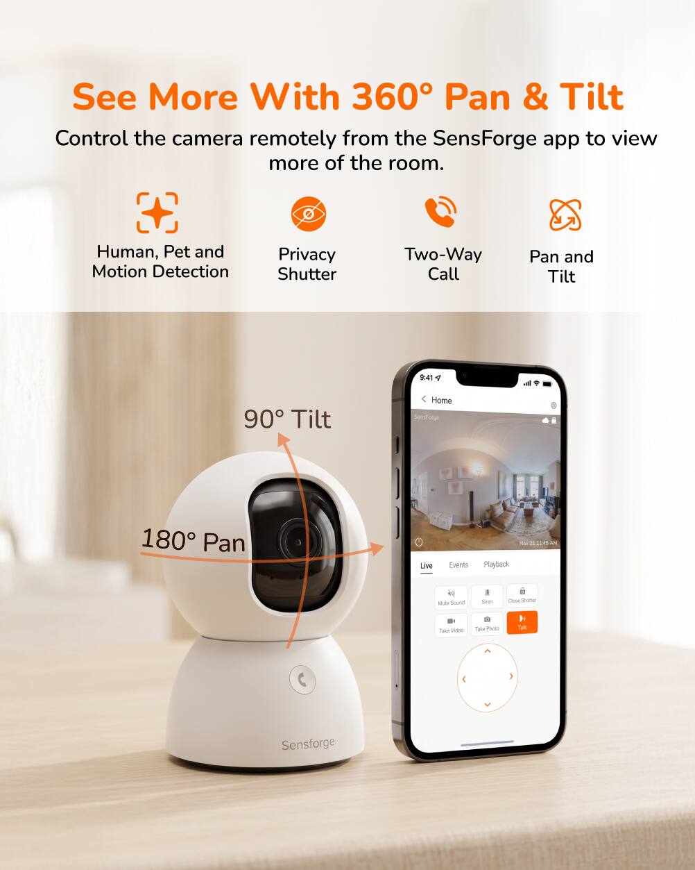 See More With 360° Pan & Tilt  
Control the camera remotely from the SensForge app to view more of the room.  

- Human, Pet and Motion Detection  
- Privacy Shutter  
- Two-Way Call  
- Pan and Tilt  

90° Tilt  
180° Pan  

Live  
Events  
Playback  

Mute Sound  
Siren  
Close Shutter  

Take Video  
Take Photo  
Talk  

Sensforge