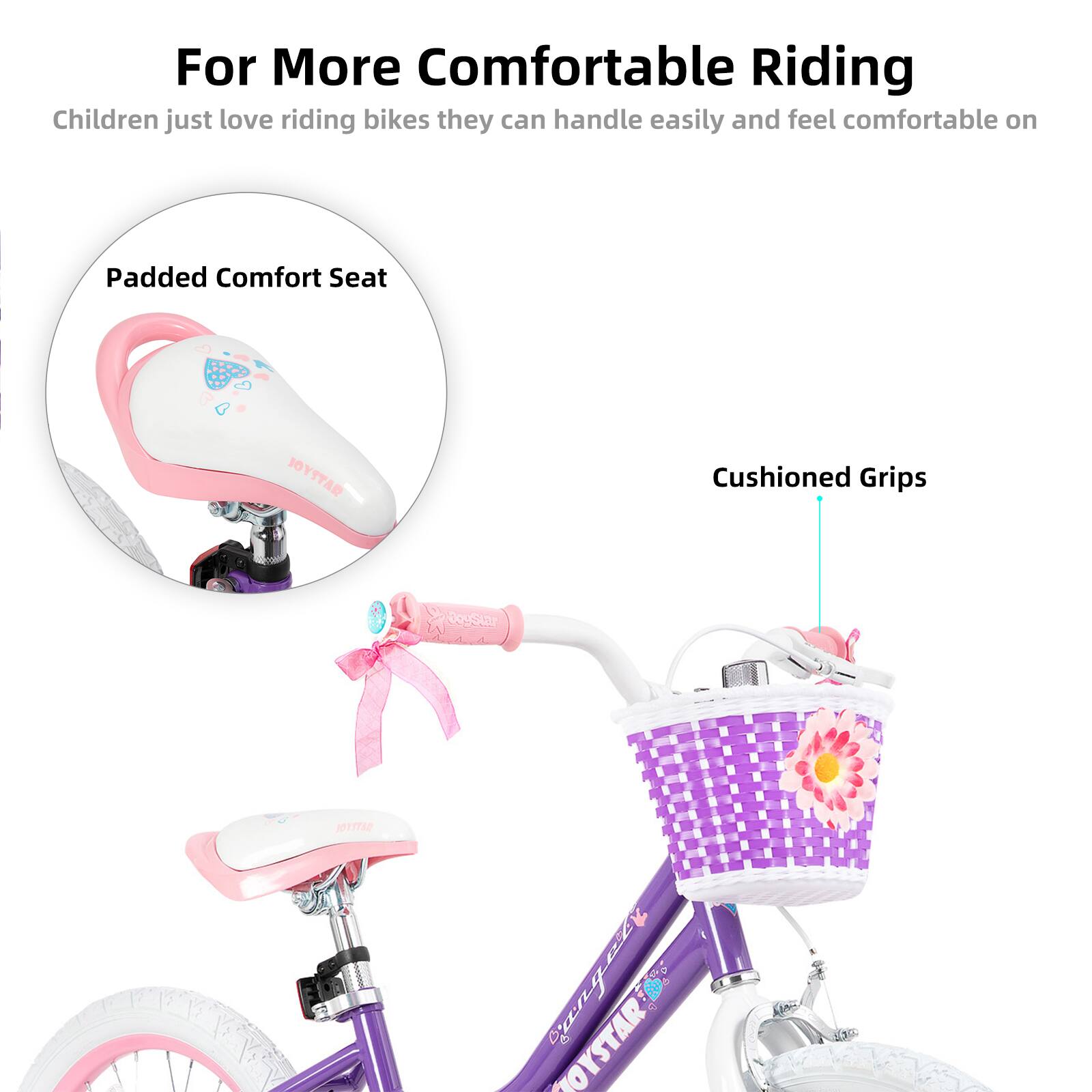For More Comfortable Riding  
Children just love riding bikes they can handle easily and feel comfortable on  

Padded Comfort Seat  
Cushioned Grips