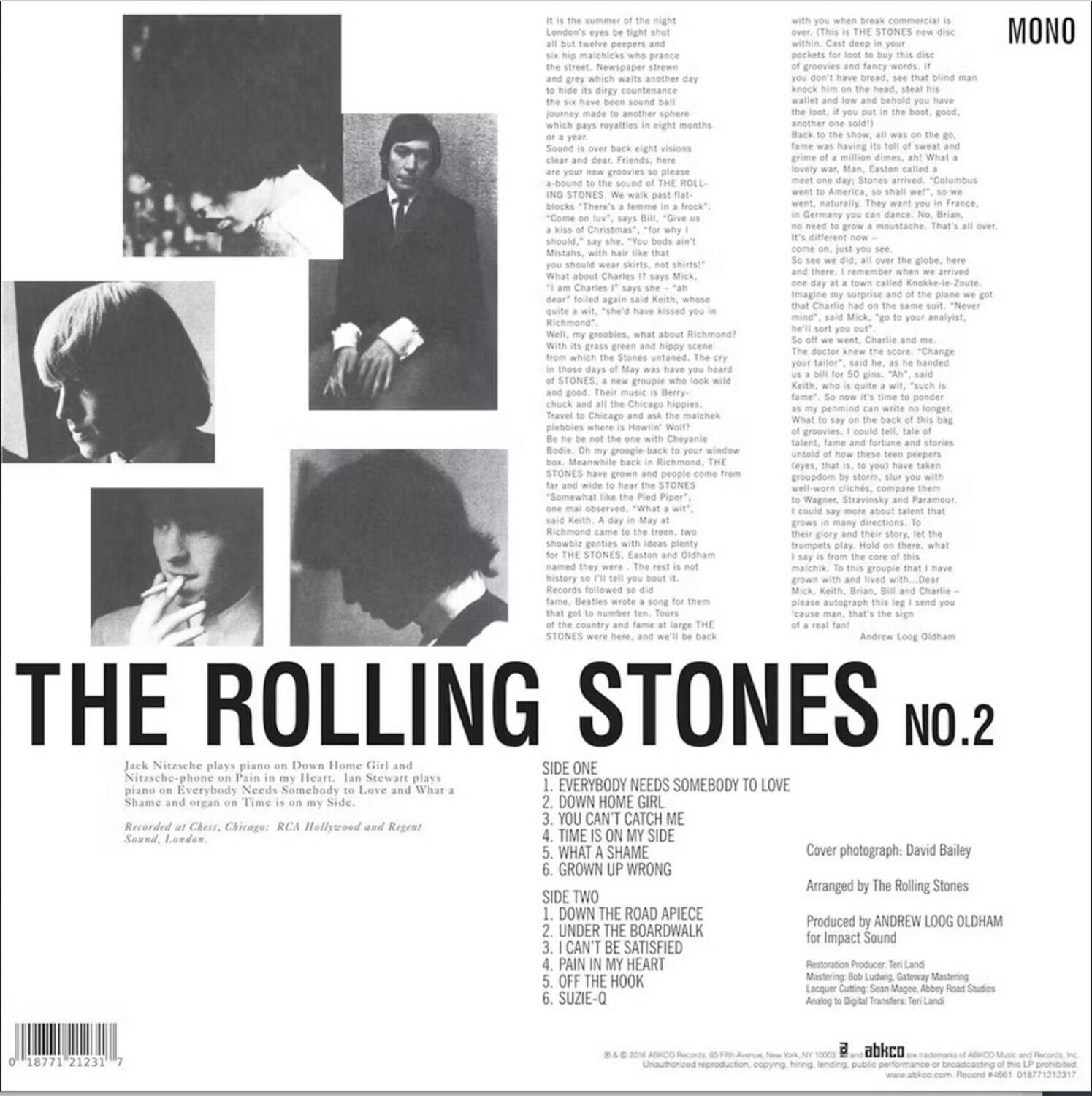 **THE ROLLING STONES NO.2**

Jack Nitzsche plays piano on Down Home Girl and Nitzsche-phone on Pain in my Heart. Ian Stewart plays piano on Everybody Needs Somebody to Love and What a Shame and organ on Time is on my Side.

Recorded at Chess, Chicago: RCA Hollywood and Regent Sound, London.

**SIDE ONE**
1. EVERYBODY NEEDS SOMEBODY TO LOVE
2. DOWN HOME GIRL
3. YOU CAN'T CATCH ME
4. TIME IS ON MY SIDE
5. WHAT A SHAME
6. GROWN UP WRONG

**SIDE TWO**
1. DOWN THE ROAD A PIECE
2. UNDER THE BOARDWALK
3. I CAN'T BE SATISFIED
4. PAIN IN MY HEART
5. SUZE-Q

Cover photograph: David Bailey

Arranged by The Rolling Stones

Produced by ANDREW LOGG OLDHAM for Impact Sound

Restoration Producer: Tern Land

Restoration Engineer: Michael G. Golding

Mastering: Cutting: Steve Manger, Abbey Road Studios

Analog to Digital Transfer: Tern Land

**MONO**

---

**Text on the Image:**

It is the summer of the night but all but five sweaters and six matches which skip and grey which waits another day to hide in your pocket. The journey made another sphere Sound over back eight visions Sound-bound to the sound of the ROLLING STONES. We pass flat. "Come on," says Bill. "Give us a song." "Come on," says Mick. "Give us a song." "Come on," says Bill. "Give us a song." "Come on," says Mick. "Give us a song." "Come on," says Bill. "Give us a song." "Come on," says Mick. "Give us a song." "Come on," says Bill. "Give us a song." "Come on," says Mick. "Give us a song." "Come on," says Bill. "Give us a song." "Come on," says Mick. "Give us a song." "Come on," says Bill. "Give us a song." "Come on," says Mick. "Give us a song." "Come on," says Bill. "Give us a song." "Come on," says Mick. "Give us a song." "Come on," says Bill. "Give us a song." "Come on," says Mick.