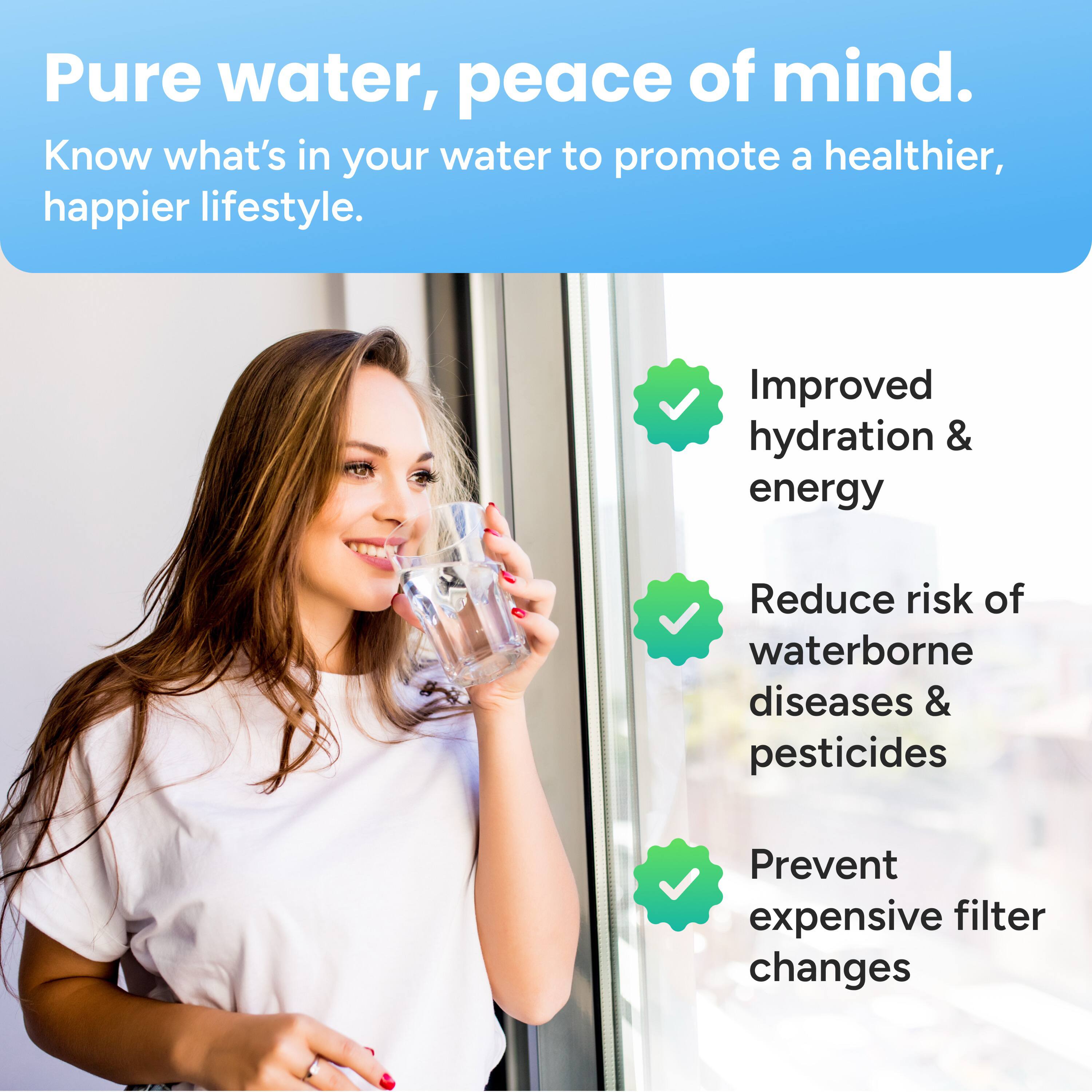 Pure water, peace of mind.  
Know what's in your water to promote a healthier, happier lifestyle.

- Improved hydration & energy
- Reduce risk of waterborne diseases & pesticides
- Prevent expensive filter changes