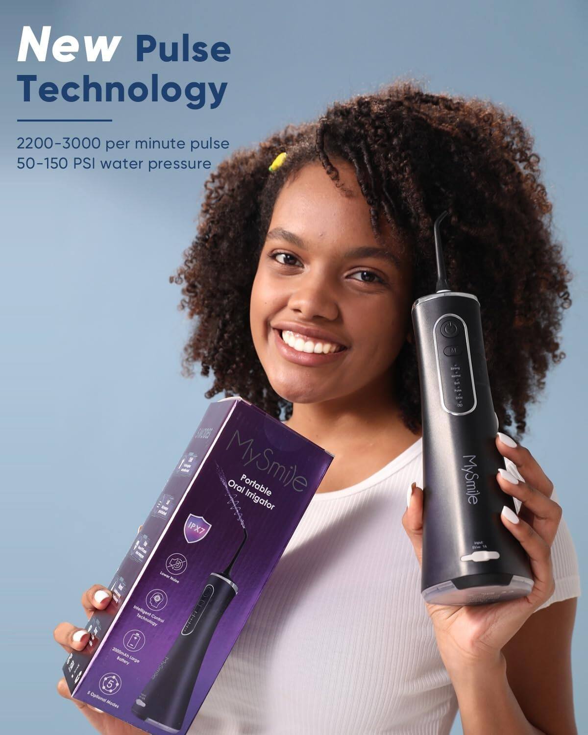 New Pulse Technology  
2200-3000 per minute pulse  
50-150 PSI water pressure  

MySmile Oral Portable Irrigator IPX7  

MySmile L  
Intelligent Technology Control  
AA Battery  
Large 5 a 8 Options Modes