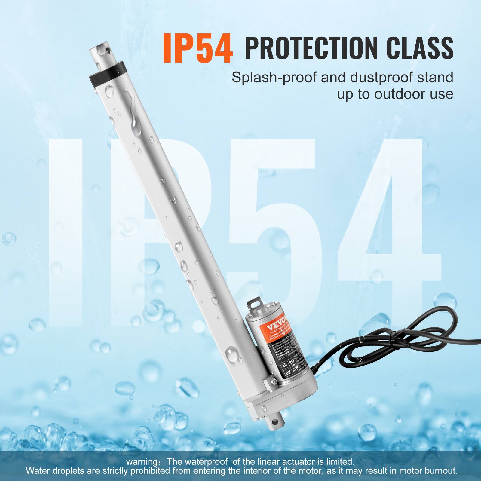 IP54 PROTECTION CLASS Splash-proof and dustproof stand up to outdoor use

IN54 VEVO

warning: The waterproof of the linear actuator is limited. Water droplets are strictly prohibited from entering the interior of the motor, as it may result in motor burnout.