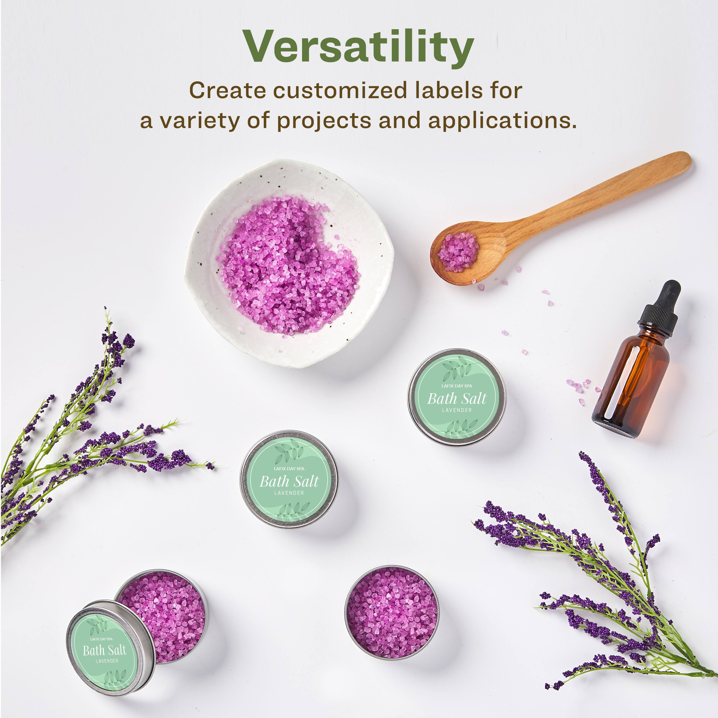 Versatility  
Create customized labels for a variety of projects and applications.  

Bath Salt  
LAVENDER  

Bath Salt  
LAVENDER  

Bath Salt  
LAVENDER