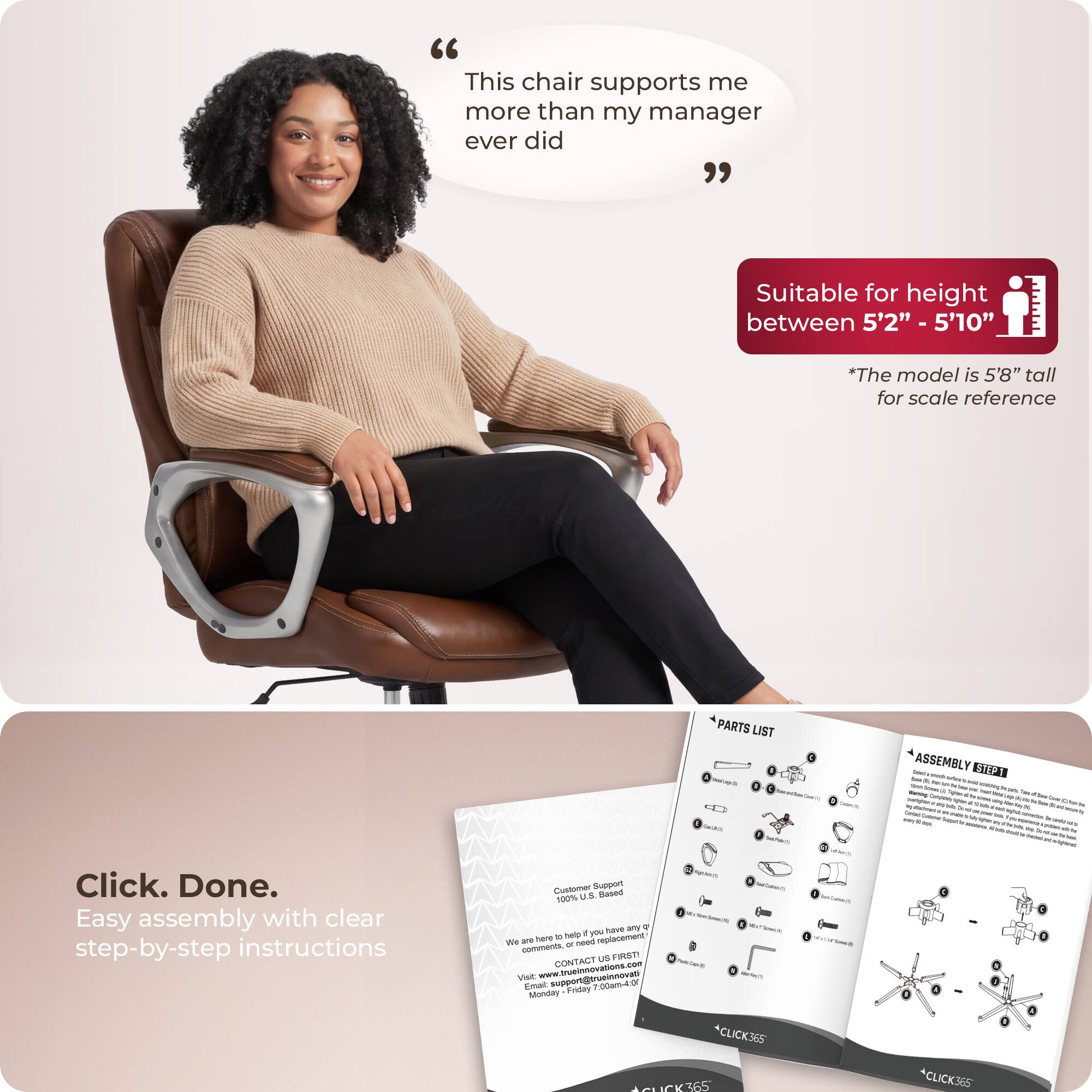 "This chair supports me more than my manager ever did"

Suitable for height between 5'2" - 5'10"
*The model is 5'8" tall for scale reference

Click. Done.
Easy assembly with clear step-by-step instructions

Customer Support
100% US Based
To help you have any questions or need replacements
CONTACT US
support@tuinnovation.com
Monday - Friday 9am-4pm

PARTS LIST
ASSEMBLY EHEX

*CLICK365
*CLICK365