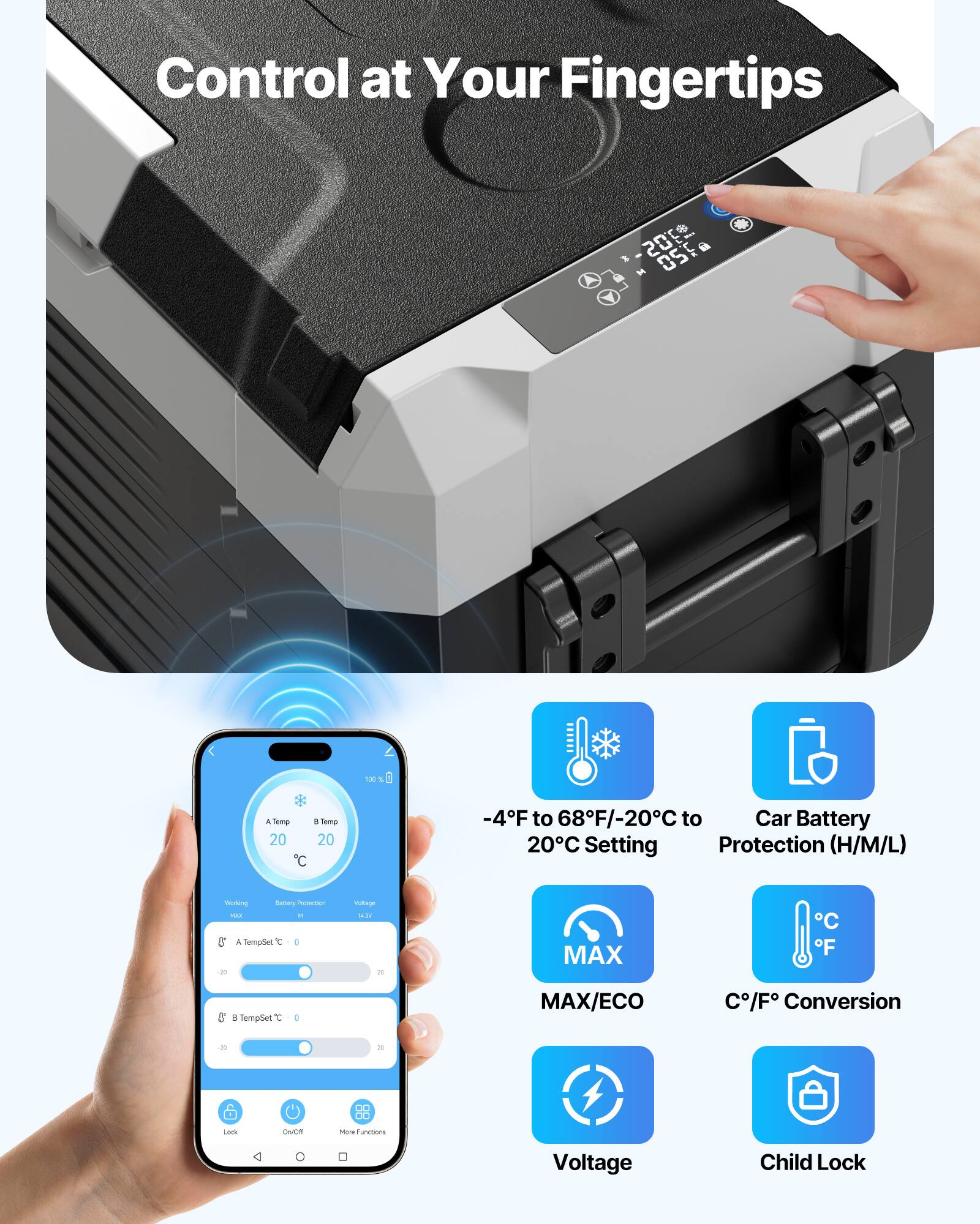 Control at Your Fingertips

-4°F to 68°F/-20°C to 20°C Setting
Car Battery Protection (H/M/L)
MAX/ECO
C/F Conversion
Voltage
Child Lock