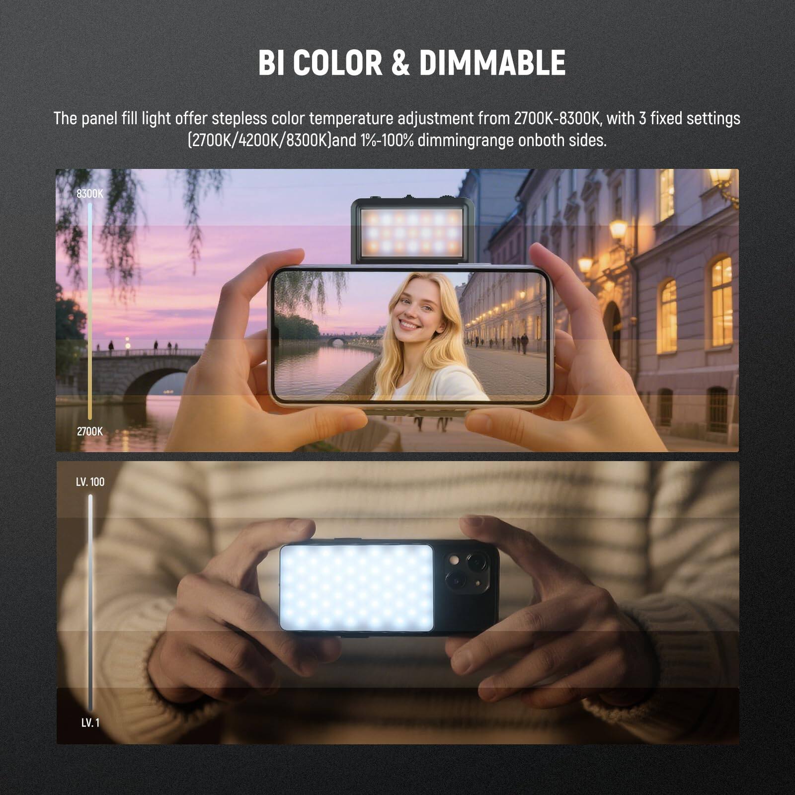 BI COLOR & DIMMABLE

The panel fill light offers stepless color temperature adjustment from 2700K-8300K, with 3 fixed settings (2700K/4200K/8300K) and 1%-100% dimming range on both sides.

8300K 2700K LV. 100 LV. 1