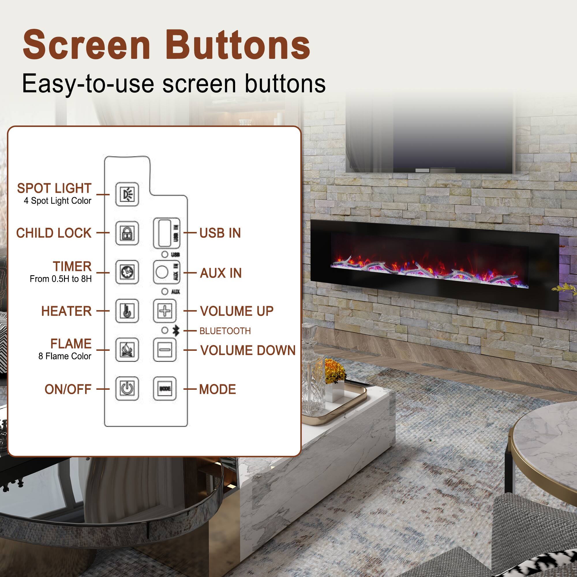 Screen Buttons  
Easy-to-use screen buttons

- SPOT LIGHT  
  4 Spot Light Color

- CHILD LOCK

- TIMER  
  From 0.5H to 8H

- HEATER

- FLAME  
  8 Flame Color

- ON/OFF

- USB IN

- AUX IN

- VOLUME UP

- BLUETOOTH

- VOLUME DOWN

- MODE