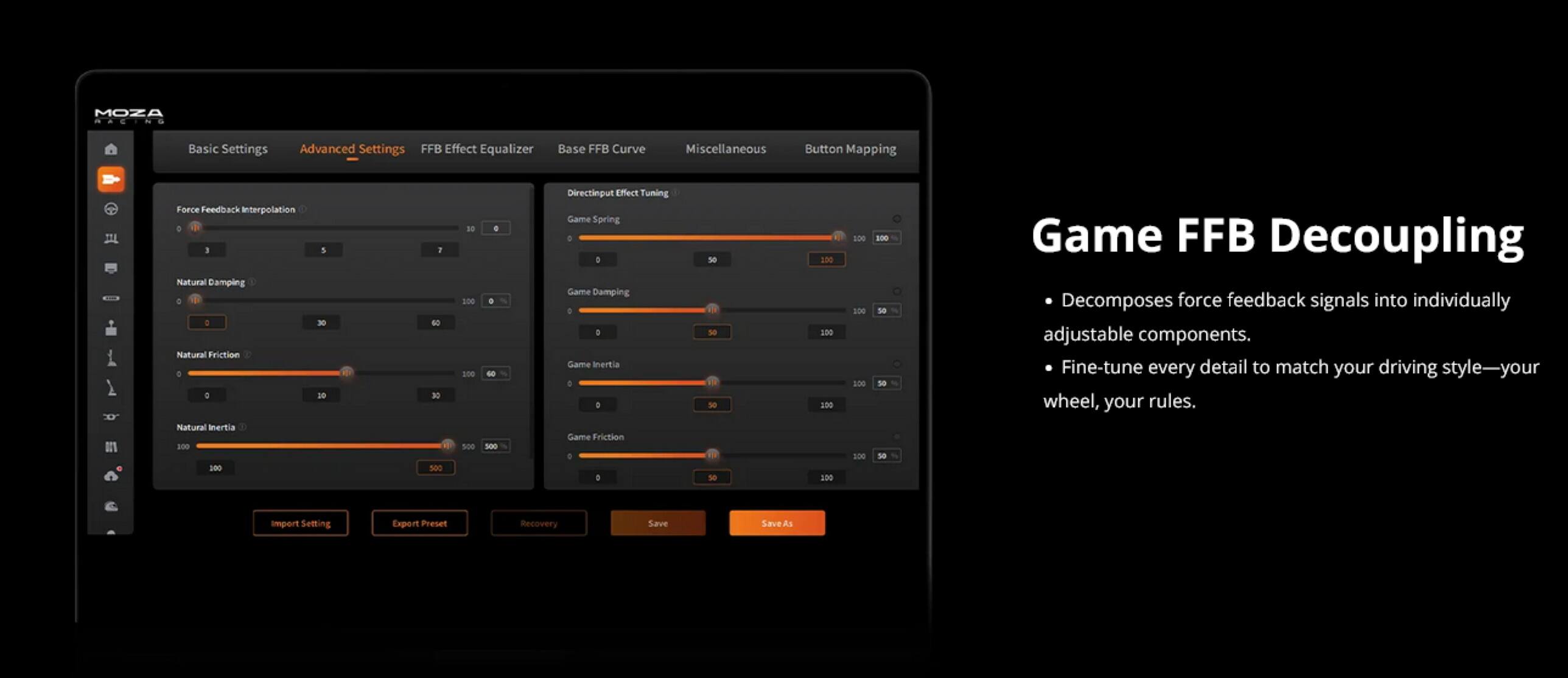 MOZA RACING  
Basic Settings  
Advanced Settings  
FFB Effect Equalizer  
Base FFB Curve  
Miscellaneous  
Button Mapping  

Force Feedback Interpolation  
Natural Damping  
Natural Friction  
Natural Inertia  

Game Spring  
Game Damping  
Game Inertia  
Game Friction  

Game FFB Decoupling  
Decomposes force feedback signals into individually adjustable components.  
Fine-tune every detail to match your driving style—your wheel, your rules.  

Import Settings  
Export Preset  
Recovery  
Save  
Save As