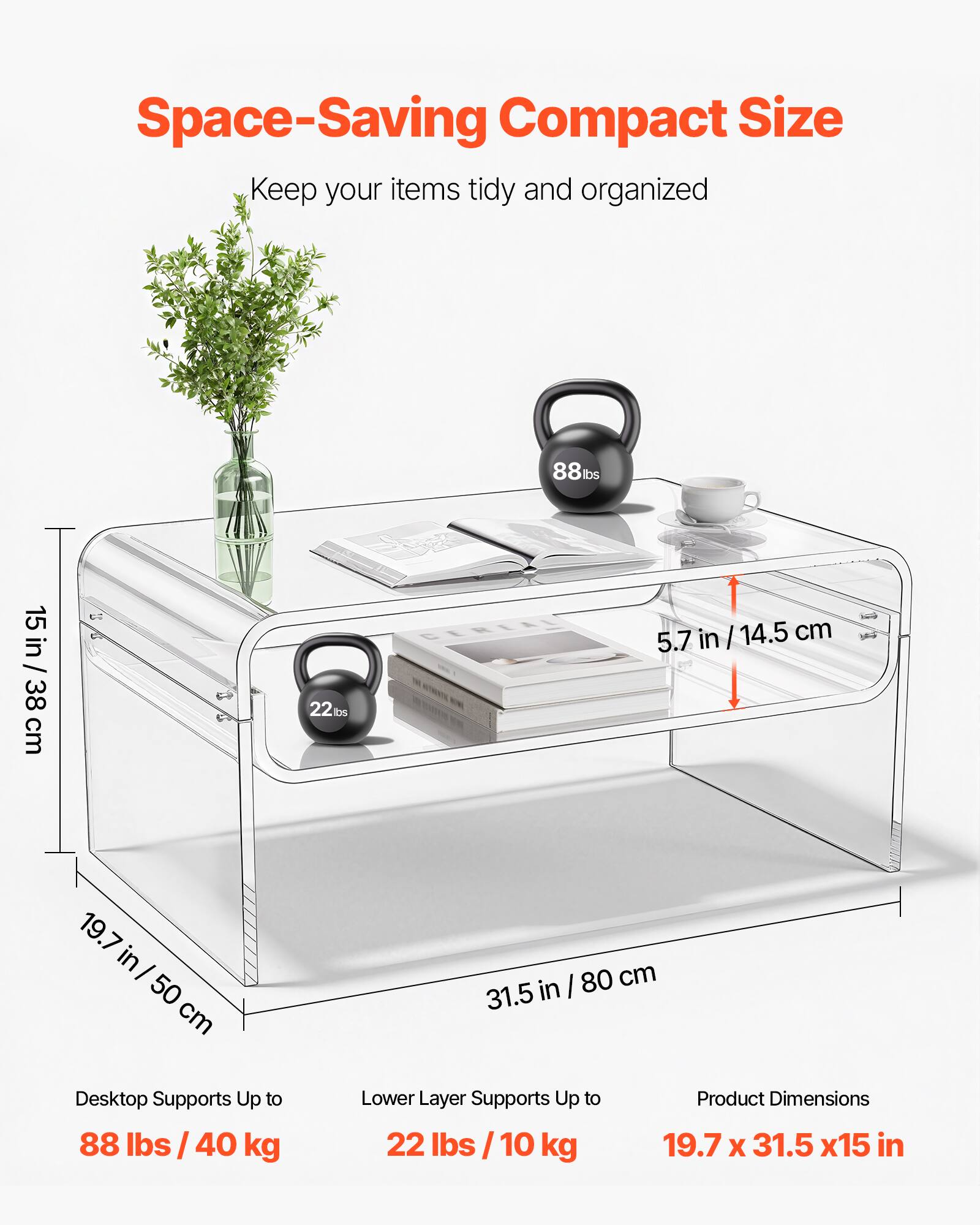 Space-Saving Compact Size  
Keep your items tidy and organized  

88 lbs / 15 in / 38 cm  
22 lbs / 5.7 in / 14.5 cm  
19.7 in / 50 cm  
31.5 in / 80 cm  

Desktop Supports Up to 88 lbs / 40 kg  
Lower Layer Supports Up to 22 lbs / 10 kg  

Product Dimensions: 19.7 x 31.5 x 15 in