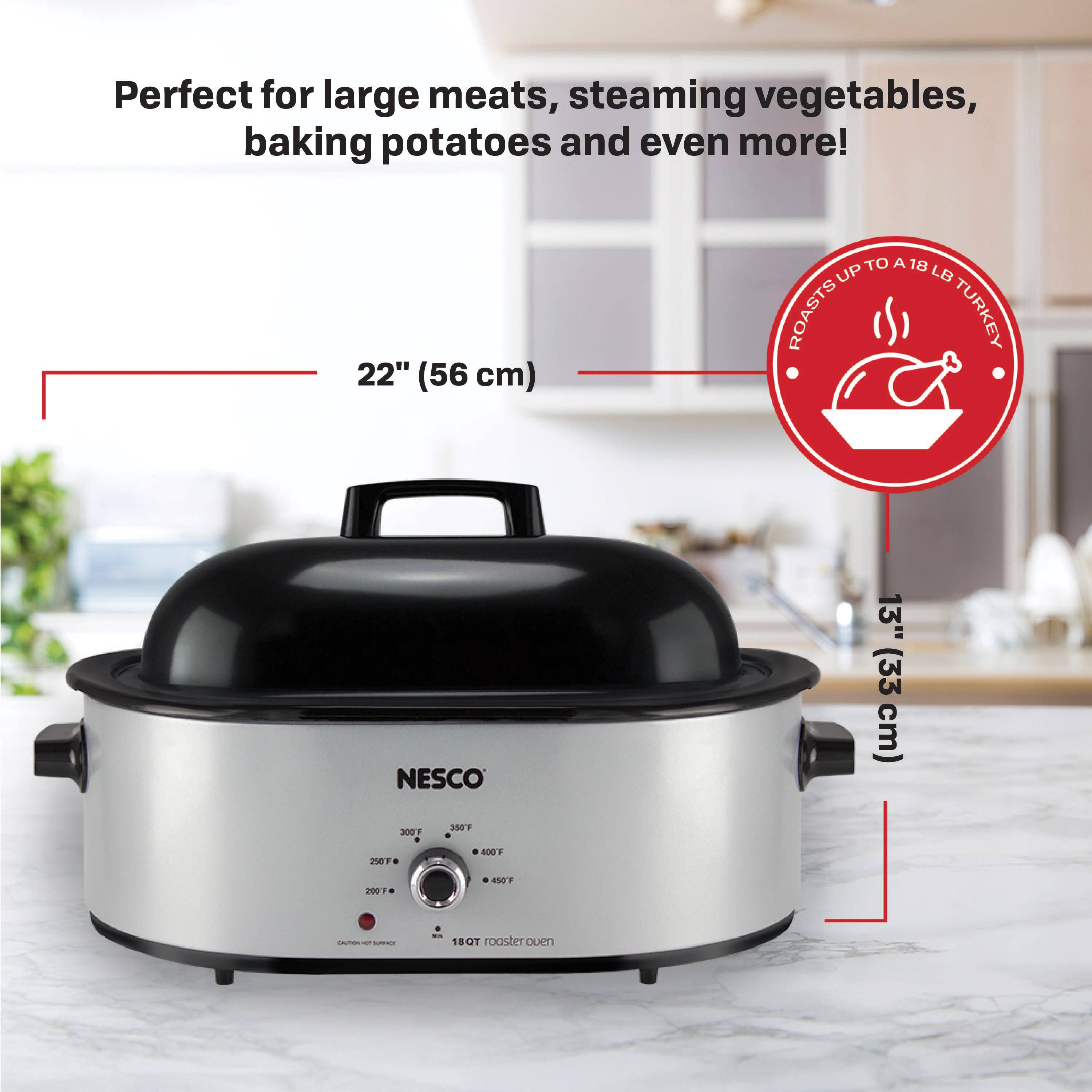 Perfect for large meats, steaming vegetables, baking potatoes and even more!  
22" (56 cm) TO A 18 UP LB ROASTS TURKEY  
NESCO 13" (33 cm)  
3001 + 20s 9001 400F 2 1OT  
- - - - -  
18 T roaster