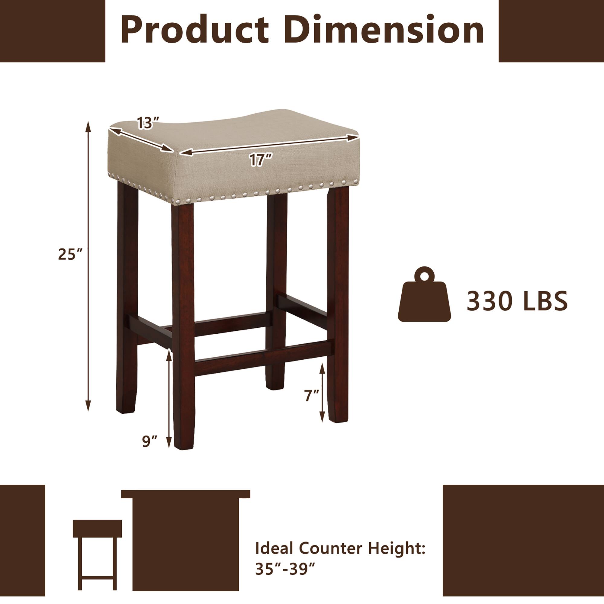 Product Dimension: 13" 17" 25" 330 LBS 7" 9" V Ideal Counter Height: 35"-39"
