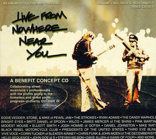 KEVIN MOYER & FRIENDS PRESENT...

Live FROM NOWHERE NEAR YOU

VOLUME TWO, PACIFIC NORTHWEST THREE CD SET

A BENEFIT CONCEPT CD

Collaborating street musicians + professionals with the profits going to the homeless and street youth programs of charity OUTSIDE IN

EDDIE VEDDER, STONE, & MIKE of PEARL JAM  
THE STROKES  
RYAN ADAMS  
THE DANDY WARHOLS  
BRIGHT EYES  
BRITT DANIEL of SPOON  
WILCO  
JAMES MERCER of THE SHINS  
PINK MARTIN  
MODEST MOUSE  
ELLIOTT SMITH  
JOSH HOMME of QOTSA  
DANIEL JOHNSTON  
MIKE WAT  
BLACK REBEL MOTORCYCLE CLUB  
PRESIDENTS OF THE UNITED STATES  
THIRD EYE BLIND  
VIVE VOCE  
CORIN TUCKER of SLEATER-KINNEY  
CHRIS FUNK & JOHN MOEN of THE DECEMBERISTS  
HELIO SEQUENCE  
JOHN DOE of X  
STEVEN WILSON  
DAVE ALLEN of GANG OF FOUR  
AND MORE...