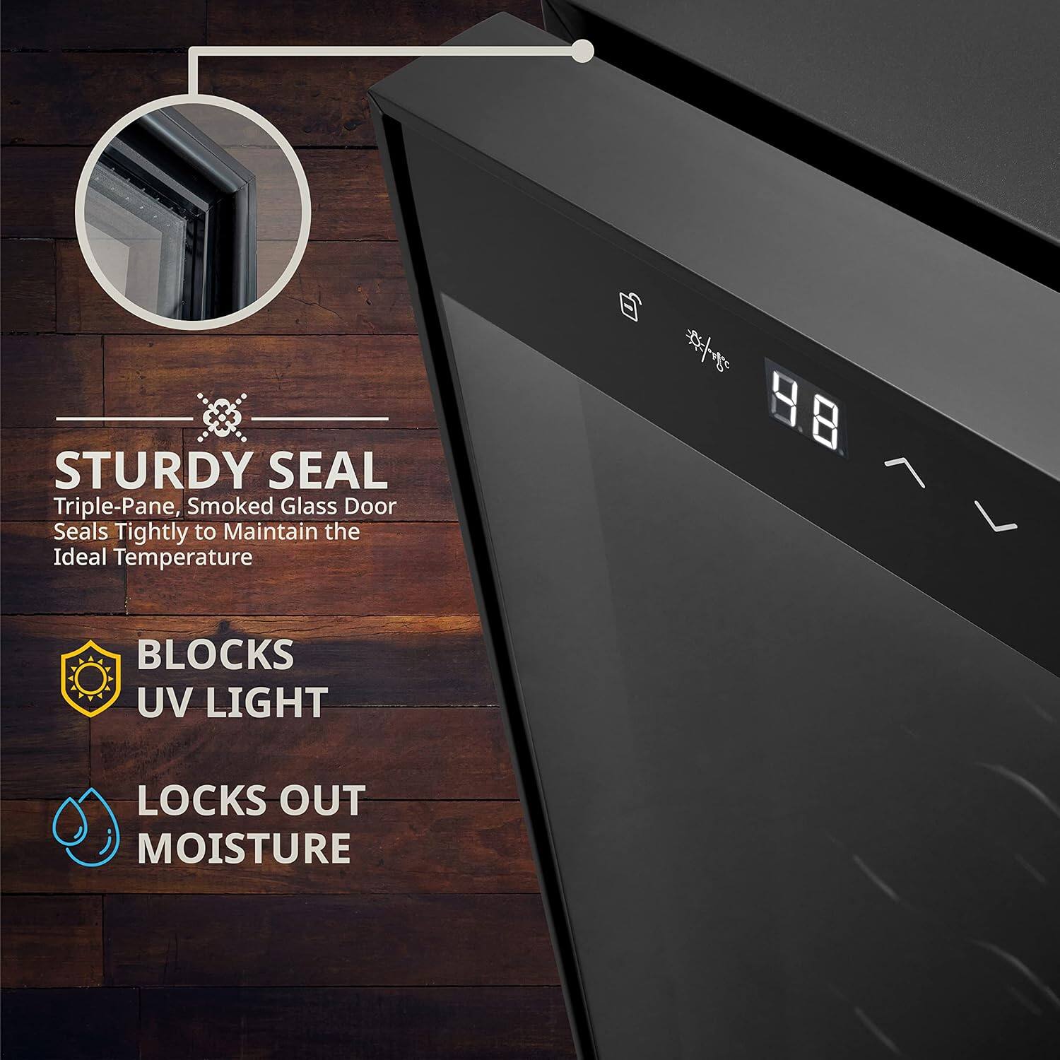 STURDY SEAL  
Triple-Pane, Smoked Glass Door Seals Tightly to Maintain the Ideal Temperature  

BLOCKS UV LIGHT  
LOCKS OUT MOISTURE