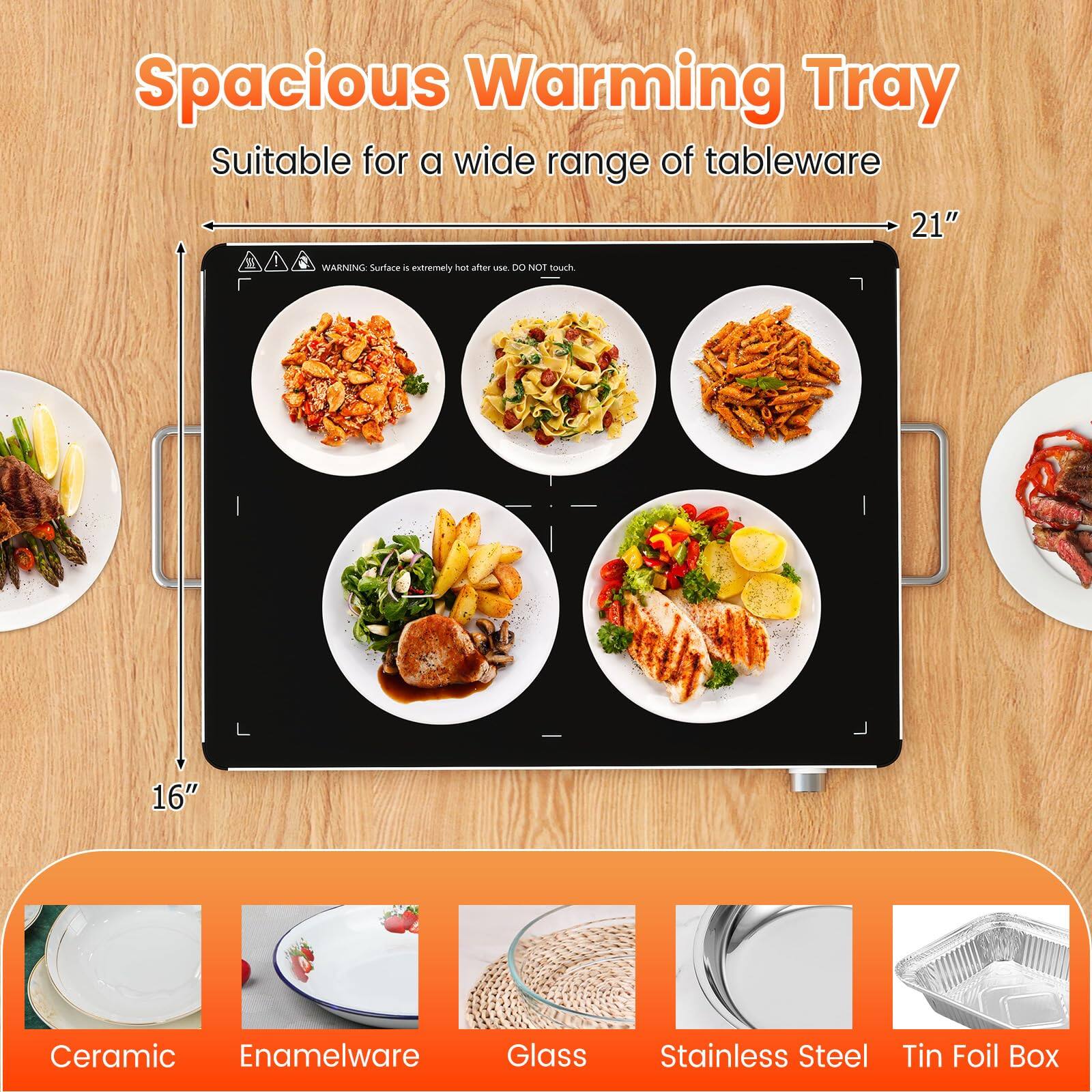 Spacious Warming Tray  
Suitable for a wide range of tableware  

21"  
16"  

WARNING: Surface is extremely hot after use. DO NOT touch  

Ceramic  
Enamelware  
Glass  
Stainless Steel  
Tin Foil Box