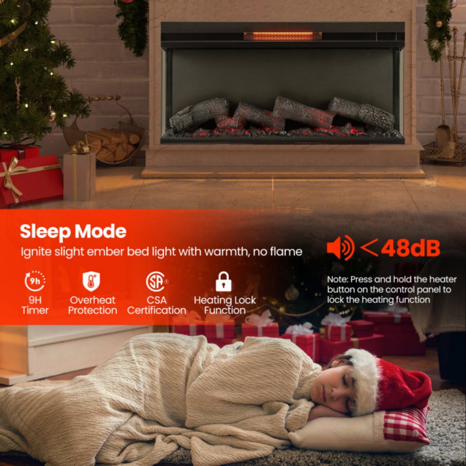 Sleep Mode  
Ignite slight ember bed light with warmth, no flame  

- 9H Timer  
- Overheat Protection  
- CSA Certification  
- Heating Lock Function  

< 48dB  

Note: Press and hold the heater button on the control panel to lock the heating function