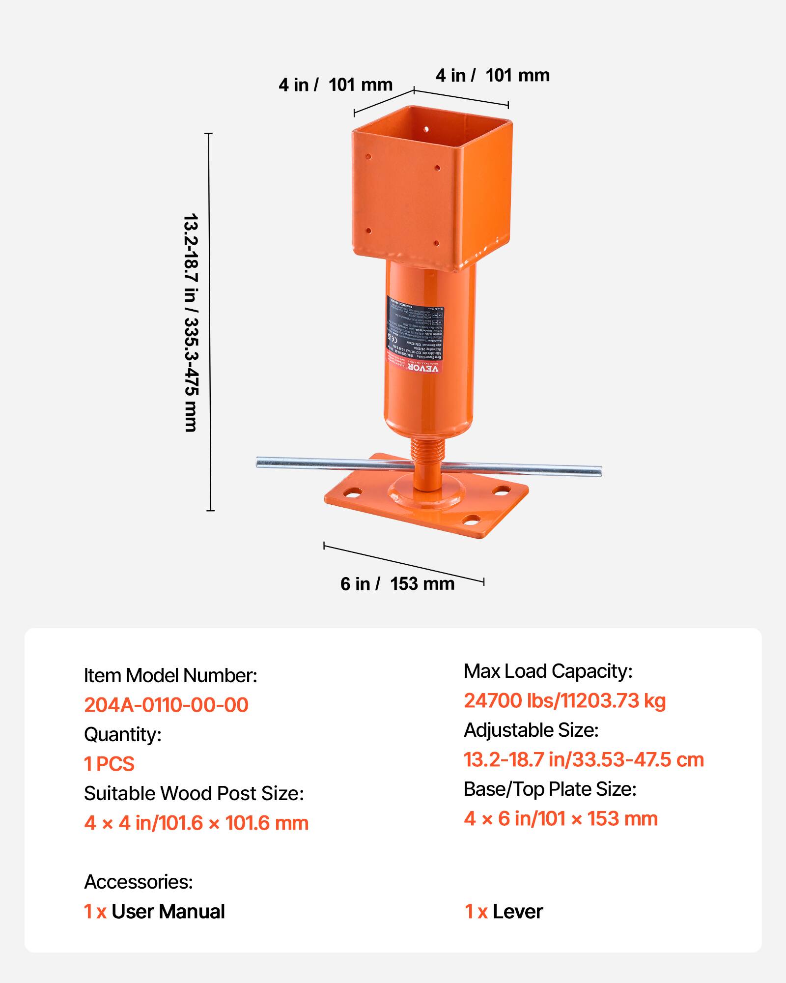 4 in / 101 mm  
4 in / 101 mm  
13.2-18.7 in / 335.3-475 mm  
VEVOR  
6 in / 153 mm  

Item Model Number: 204A-0110-00-00  
Quantity: 1PCS  
Suitable Wood Post Size: 4 x 4 in/101.6 x 101.6 mm  
Max Load Capacity: 24700 lbs/11203.73 kg  
Adjustable Size: 13.2-18.7 in/33.53-47.5 cm  
Base/Top Plate Size: 4 x 6 in/101 x 153 mm  
Accessories: 1 x User Manual  
1 x Lever