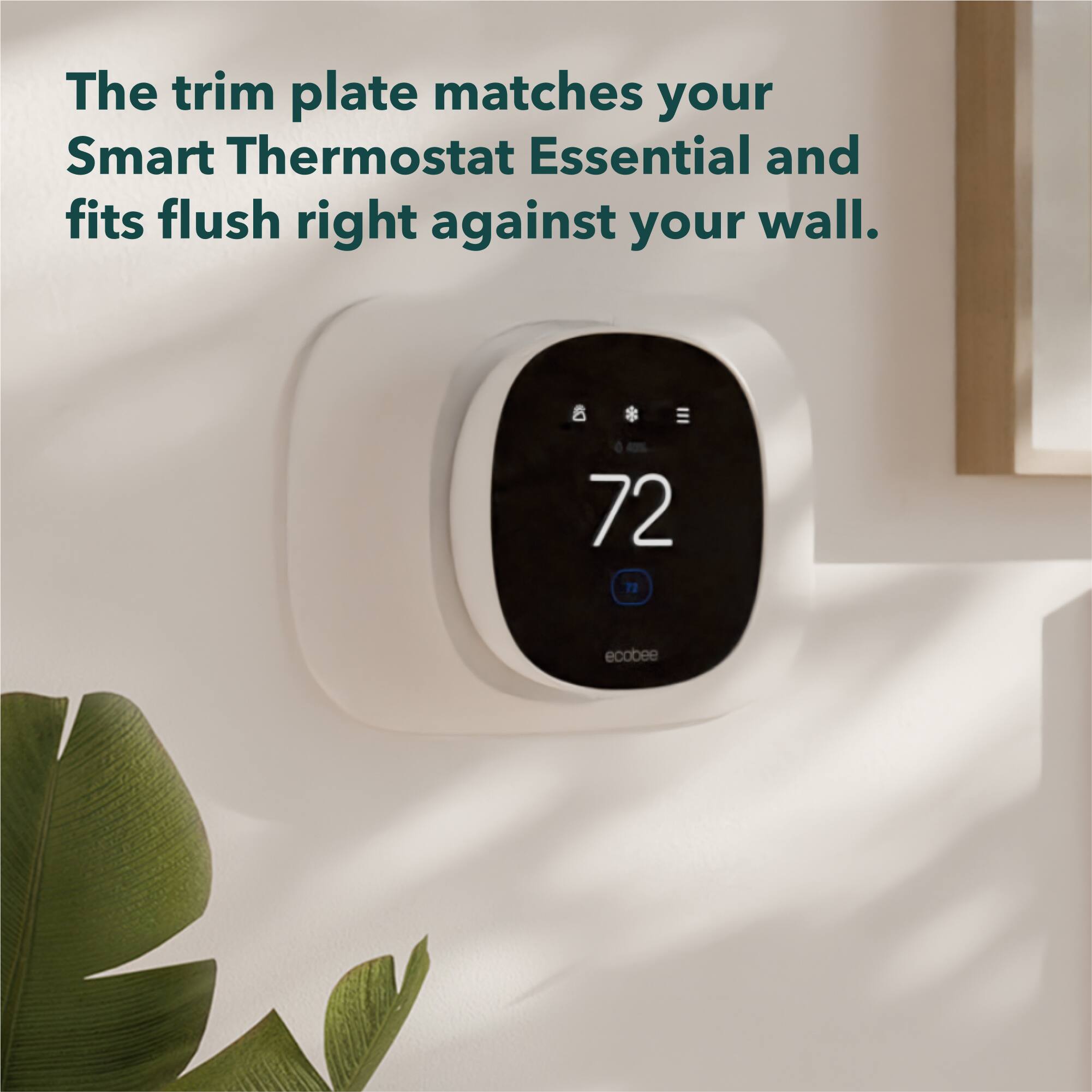 The trim plate matches your Smart Thermostat Essential and fits flush right against your wall.

72

ecobee